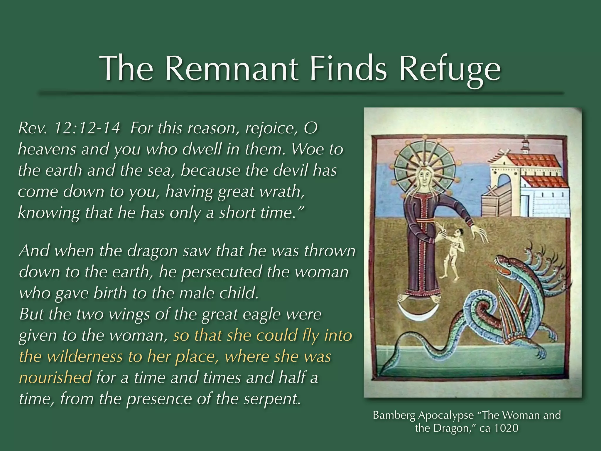 The Remnant Finds Refuge
Rev. 12:12-14 For this reason, rejoice, O
heavens and you who dwell in them. Woe to
the earth and the sea, because the devil has
come down to you, having great wrath,
knowing that he has only a short time.”

And when the dragon saw that he was thrown
down to the earth, he persecuted the woman
who gave birth to the male child.
But the two wings of the great eagle were
given to the woman, so that she could ﬂy into
the wilderness to her place, where she was
nourished for a time and times and half a
time, from the presence of the serpent.
                                                Bamberg Apocalypse “The Woman and
                                                       the Dragon,” ca 1020
 