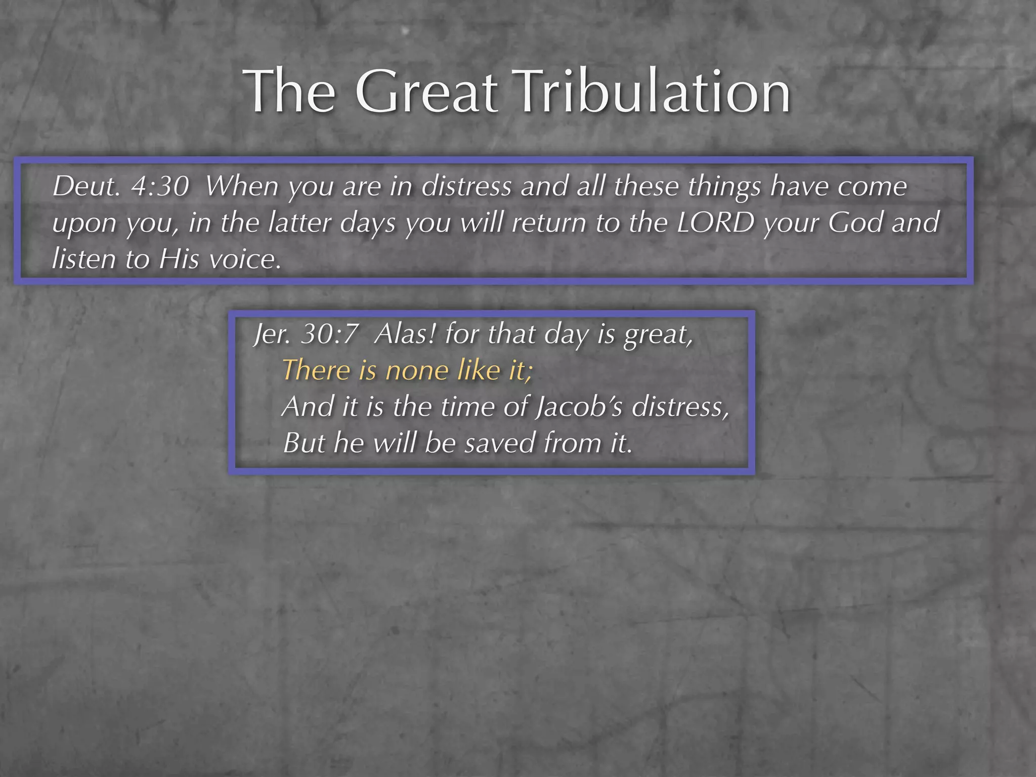 The Great Tribulation
Deut. 4:30 When you are in distress and all these things have come
upon you, in the latter days you will return to the LORD your God and
listen to His voice.

               Jer. 30:7 Alas! for that day is great,
                 There is none like it;
                  And it is the time of Jacob’s distress,
                  But he will be saved from it.
 