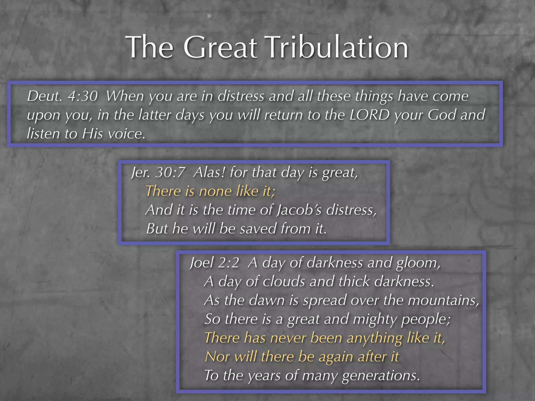 The Great Tribulation
Deut. 4:30 When you are in distress and all these things have come
upon you, in the latter days you will return to the LORD your God and
listen to His voice.

               Jer. 30:7 Alas! for that day is great,
                 There is none like it;
                  And it is the time of Jacob’s distress,
                  But he will be saved from it.

                         Joel 2:2 A day of darkness and gloom,
                           A day of clouds and thick darkness.
                           As the dawn is spread over the mountains,
                           So there is a great and mighty people;
                           There has never been anything like it,
                           Nor will there be again after it
                           To the years of many generations.
 