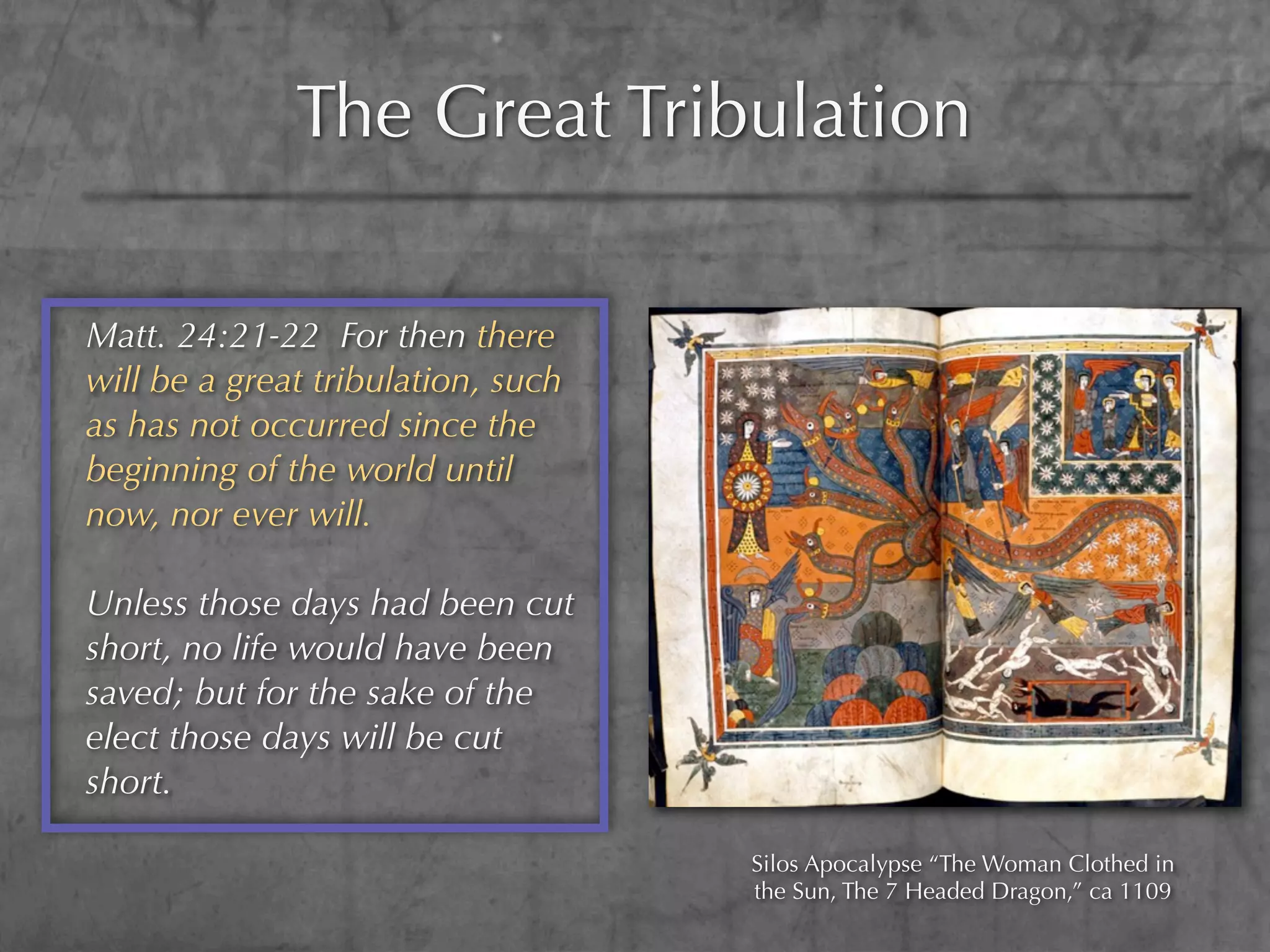 The Great Tribulation

Matt. 24:21-22 For then there
will be a great tribulation, such
as has not occurred since the
beginning of the world until
now, nor ever will.

Unless those days had been cut
short, no life would have been
saved; but for the sake of the
elect those days will be cut
short.

                                    Silos Apocalypse “The Woman Clothed in
                                    the Sun, The 7 Headed Dragon,” ca 1109
 