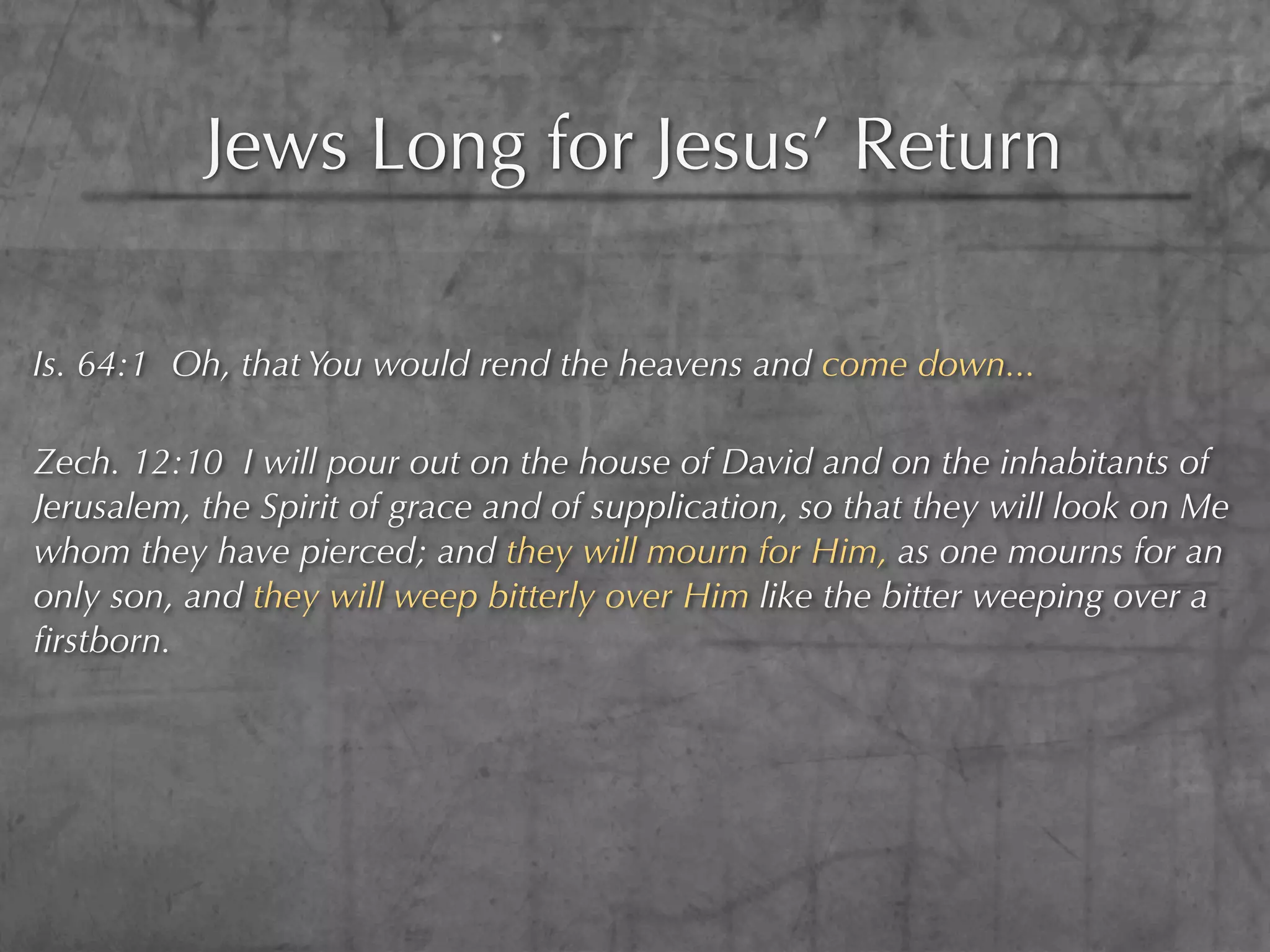 Jews Long for Jesus’ Return

Is. 64:1 Oh, that You would rend the heavens and come down...

Zech. 12:10 I will pour out on the house of David and on the inhabitants of
Jerusalem, the Spirit of grace and of supplication, so that they will look on Me
whom they have pierced; and they will mourn for Him, as one mourns for an
only son, and they will weep bitterly over Him like the bitter weeping over a
ﬁrstborn.
 