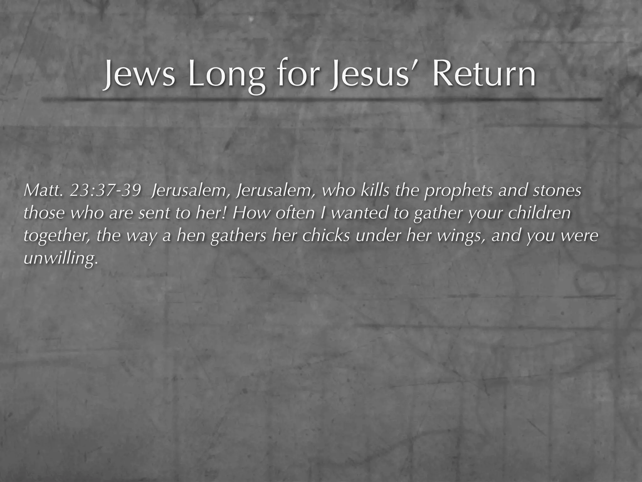 Jews Long for Jesus’ Return

Matt. 23:37-39 Jerusalem, Jerusalem, who kills the prophets and stones
those who are sent to her! How often I wanted to gather your children
together, the way a hen gathers her chicks under her wings, and you were
unwilling.
 