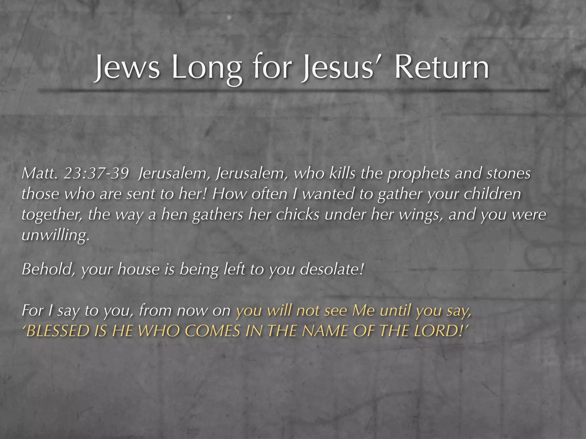 Jews Long for Jesus’ Return

Matt. 23:37-39 Jerusalem, Jerusalem, who kills the prophets and stones
those who are sent to her! How often I wanted to gather your children
together, the way a hen gathers her chicks under her wings, and you were
unwilling.

Behold, your house is being left to you desolate!

For I say to you, from now on you will not see Me until you say,
‘BLESSED IS HE WHO COMES IN THE NAME OF THE LORD!’
 