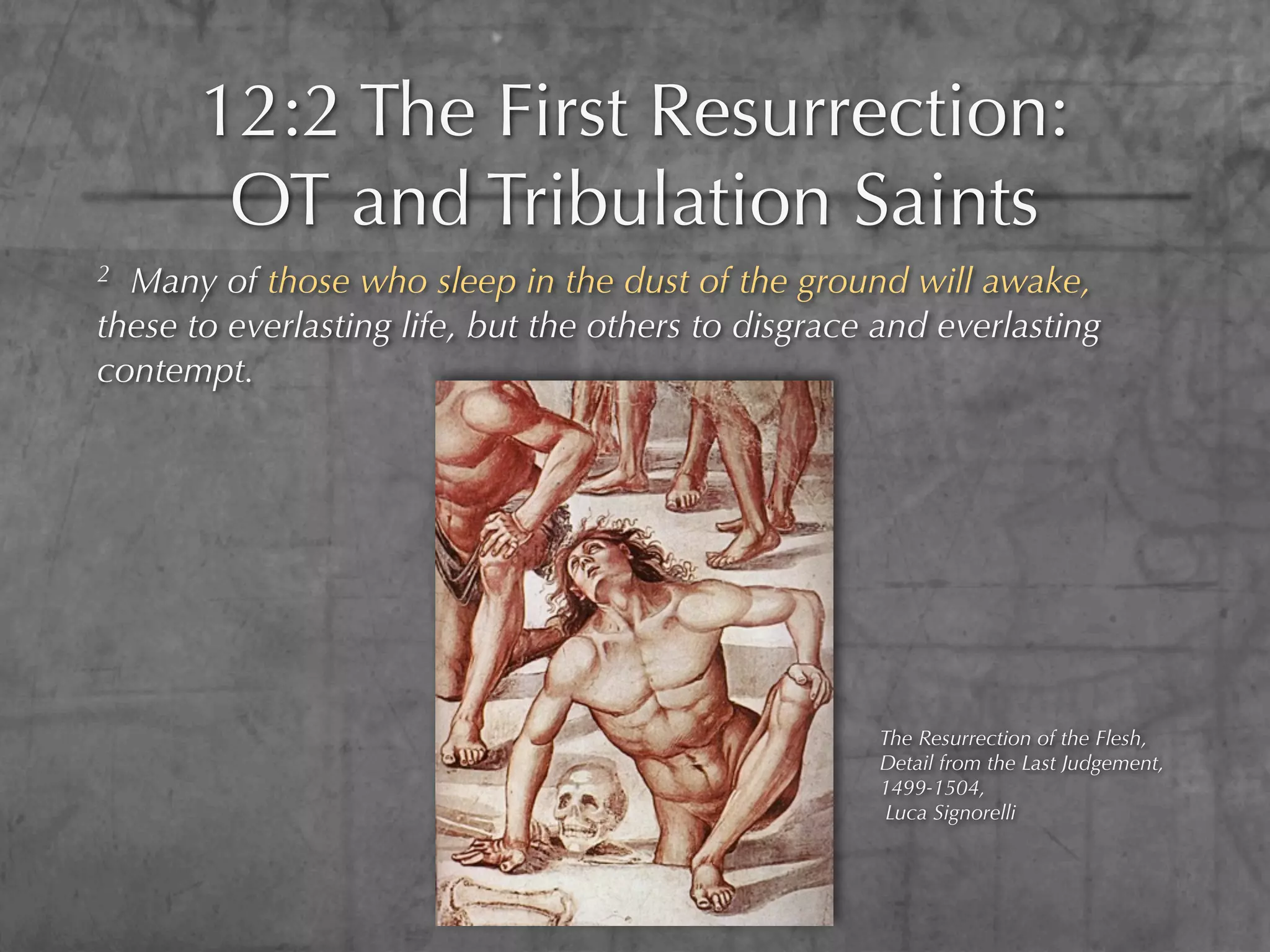 12:2 The First Resurrection:
        OT and Tribulation Saints
2 Many of those who sleep in the dust of the ground will awake,
these to everlasting life, but the others to disgrace and everlasting
contempt.




                                                     The Resurrection of the Flesh,
                                                     Detail from the Last Judgement,
                                                     1499-1504,
                                                      Luca Signorelli
 