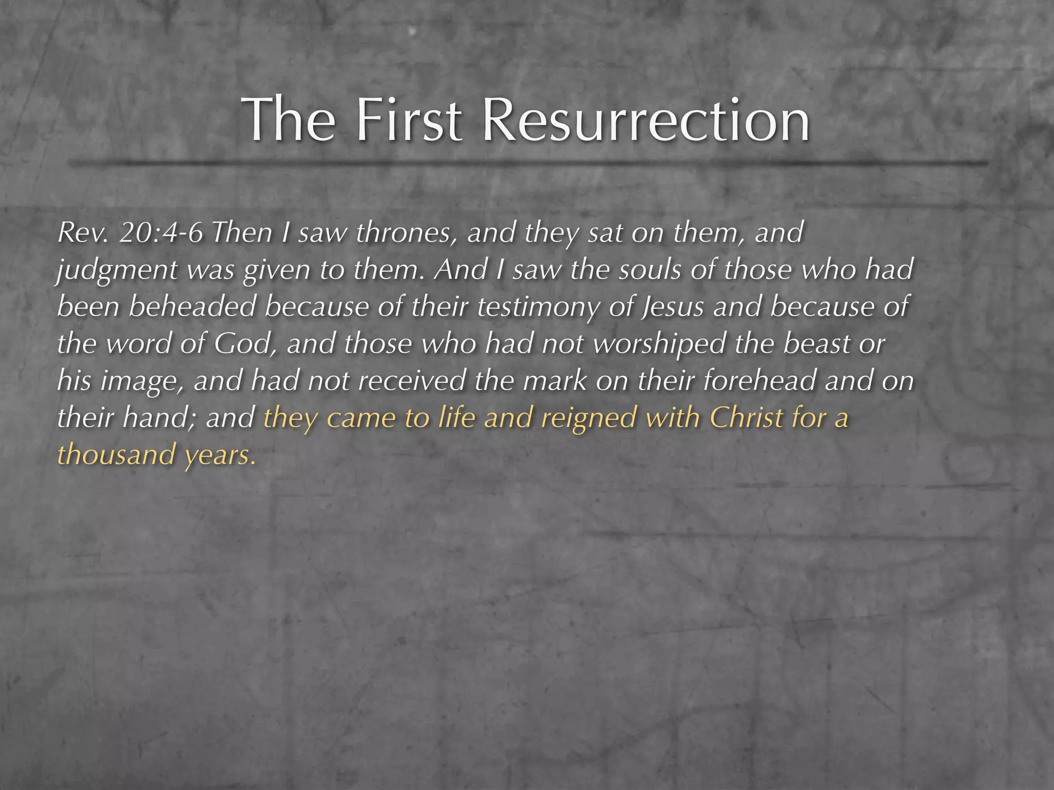 The First Resurrection
Rev. 20:4-6 Then I saw thrones, and they sat on them, and
judgment was given to them. And I saw the souls of those who had
been beheaded because of their testimony of Jesus and because of
the word of God, and those who had not worshiped the beast or
his image, and had not received the mark on their forehead and on
their hand; and they came to life and reigned with Christ for a
thousand years.
 