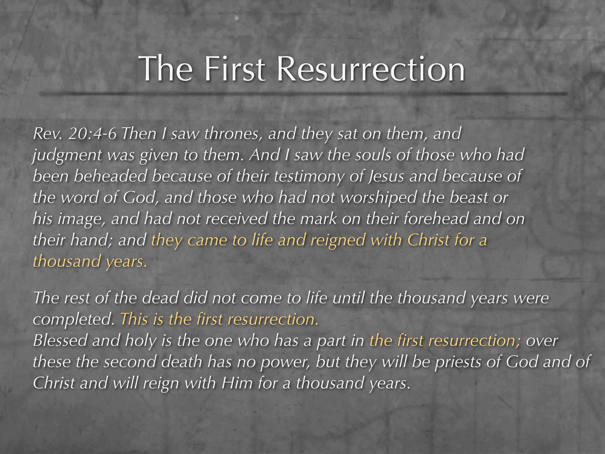 The First Resurrection
Rev. 20:4-6 Then I saw thrones, and they sat on them, and
judgment was given to them. And I saw the souls of those who had
been beheaded because of their testimony of Jesus and because of
the word of God, and those who had not worshiped the beast or
his image, and had not received the mark on their forehead and on
their hand; and they came to life and reigned with Christ for a
thousand years.

The rest of the dead did not come to life until the thousand years were
completed. This is the ﬁrst resurrection.
Blessed and holy is the one who has a part in the ﬁrst resurrection; over
these the second death has no power, but they will be priests of God and of
Christ and will reign with Him for a thousand years.
 