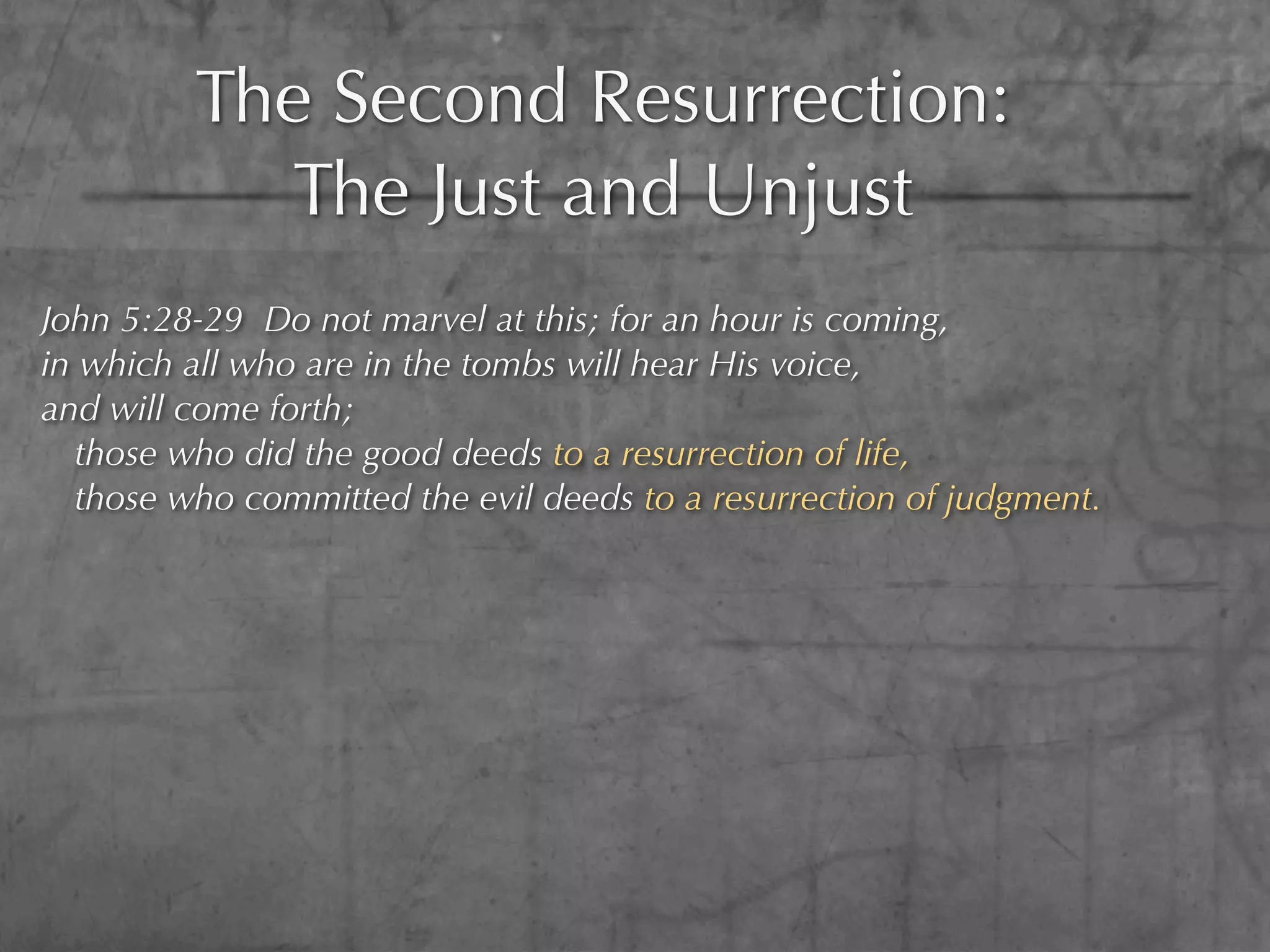 The Second Resurrection:
           The Just and Unjust
John 5:28-29 Do not marvel at this; for an hour is coming,
in which all who are in the tombs will hear His voice,
and will come forth;
  those who did the good deeds to a resurrection of life,
  those who committed the evil deeds to a resurrection of judgment.
 