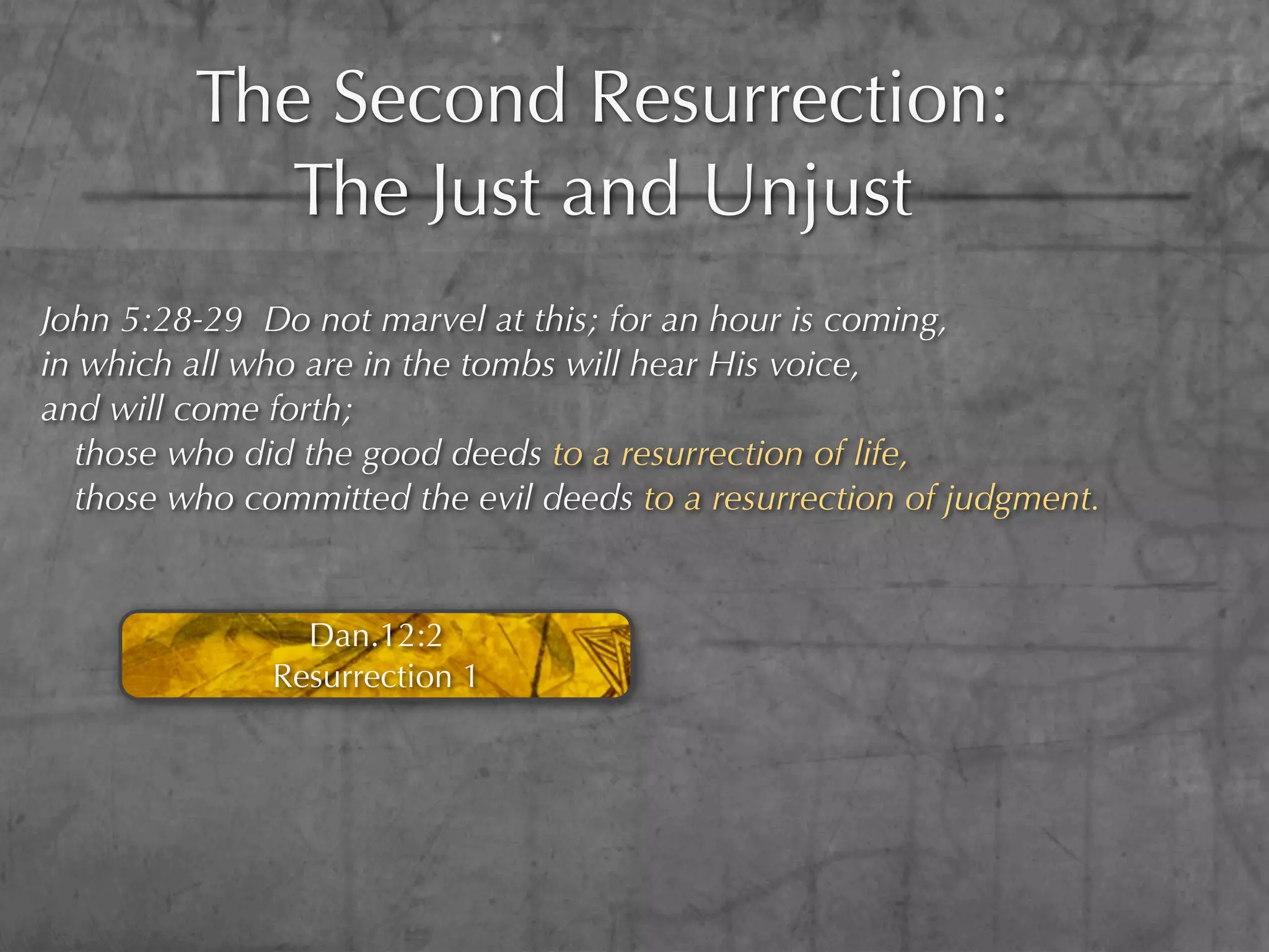The Second Resurrection:
           The Just and Unjust
John 5:28-29 Do not marvel at this; for an hour is coming,
in which all who are in the tombs will hear His voice,
and will come forth;
  those who did the good deeds to a resurrection of life,
  those who committed the evil deeds to a resurrection of judgment.


                Dan.12:2
              Resurrection 1
 