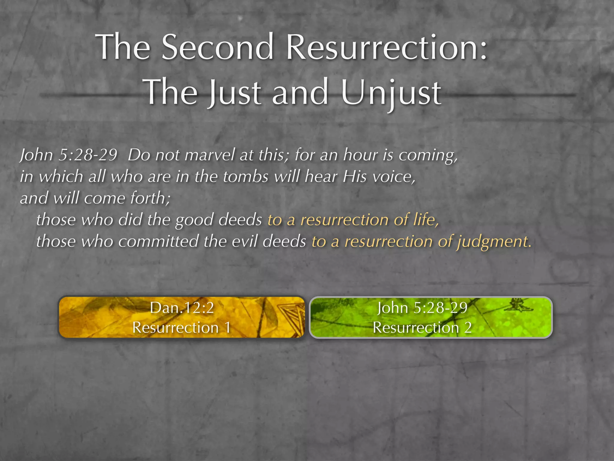 The Second Resurrection:
           The Just and Unjust
John 5:28-29 Do not marvel at this; for an hour is coming,
in which all who are in the tombs will hear His voice,
and will come forth;
  those who did the good deeds to a resurrection of life,
  those who committed the evil deeds to a resurrection of judgment.


                Dan.12:2                       John 5:28-29
              Resurrection 1                  Resurrection 2
 