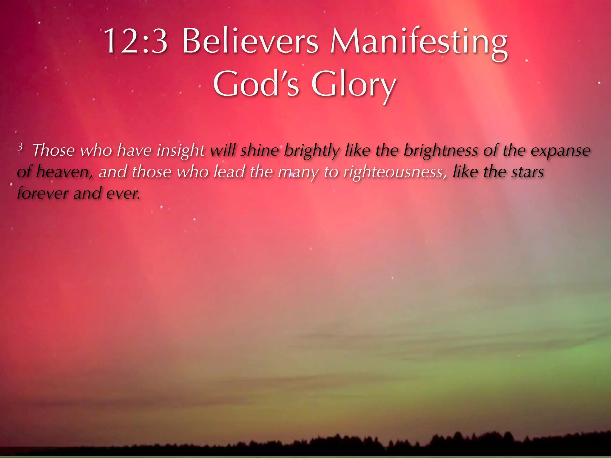12:3 Believers Manifesting
                  God’s Glory
3 Those who have insight will shine brightly like the brightness of the expanse
of heaven, and those who lead the many to righteousness, like the stars
forever and ever.
 