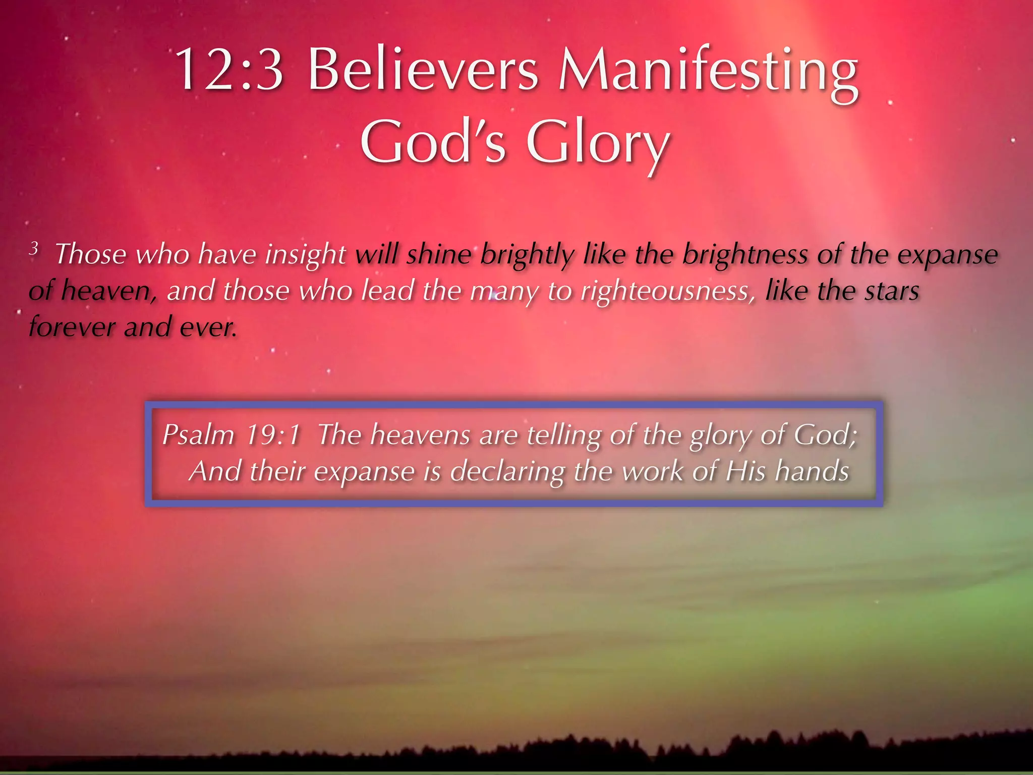 12:3 Believers Manifesting
                  God’s Glory
3 Those who have insight will shine brightly like the brightness of the expanse
of heaven, and those who lead the many to righteousness, like the stars
forever and ever.


          Psalm 19:1 The heavens are telling of the glory of God;
            And their expanse is declaring the work of His hands
 