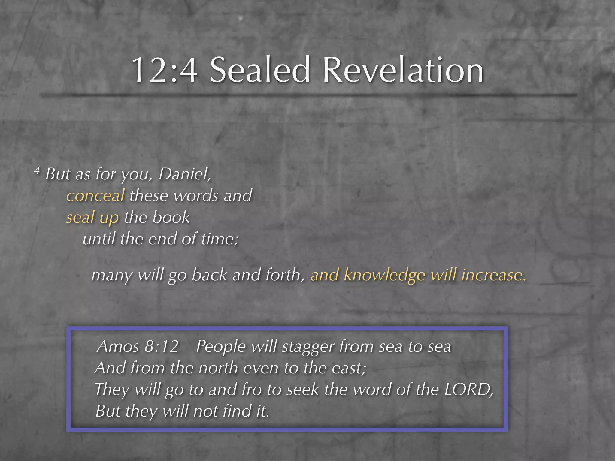 12:4 Sealed Revelation

4   But as for you, Daniel,
      conceal these words and
      seal up the book
         until the end of time;

          many will go back and forth, and knowledge will increase.



          Amos 8:12 People will stagger from sea to sea
          And from the north even to the east;
          They will go to and fro to seek the word of the LORD,
          But they will not ﬁnd it.
 