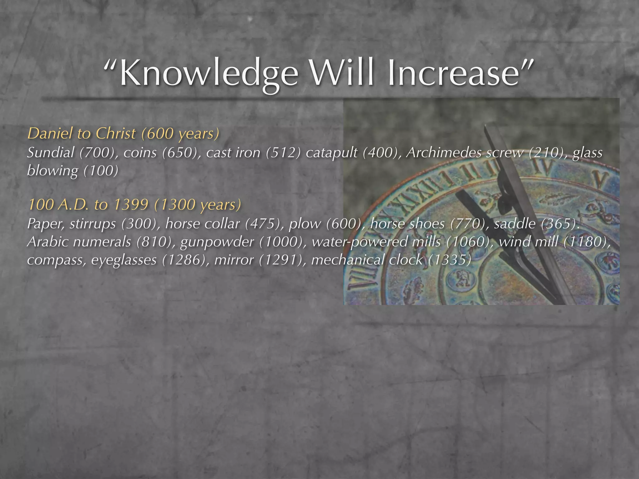 “Knowledge Will Increase”
Daniel to Christ (600 years)
Sundial (700), coins (650), cast iron (512) catapult (400), Archimedes screw (210), glass
blowing (100)

100 A.D. to 1399 (1300 years)
Paper, stirrups (300), horse collar (475), plow (600), horse shoes (770), saddle (365).
Arabic numerals (810), gunpowder (1000), water-powered mills (1060), wind mill (1180),
compass, eyeglasses (1286), mirror (1291), mechanical clock (1335)
 