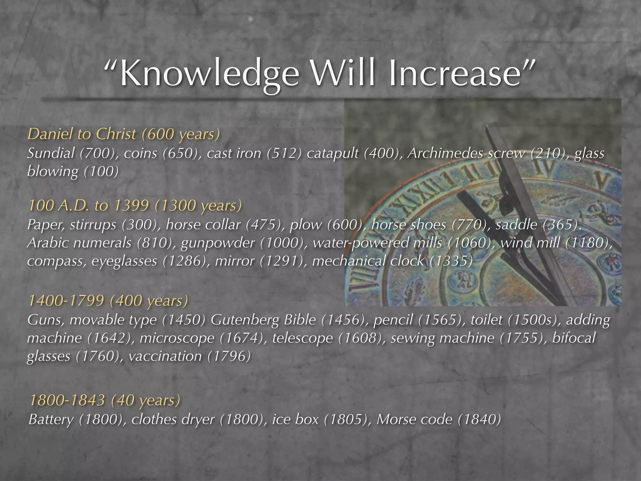 “Knowledge Will Increase”
Daniel to Christ (600 years)
Sundial (700), coins (650), cast iron (512) catapult (400), Archimedes screw (210), glass
blowing (100)

100 A.D. to 1399 (1300 years)
Paper, stirrups (300), horse collar (475), plow (600), horse shoes (770), saddle (365).
Arabic numerals (810), gunpowder (1000), water-powered mills (1060), wind mill (1180),
compass, eyeglasses (1286), mirror (1291), mechanical clock (1335)

1400-1799 (400 years)
Guns, movable type (1450) Gutenberg Bible (1456), pencil (1565), toilet (1500s), adding
machine (1642), microscope (1674), telescope (1608), sewing machine (1755), bifocal
glasses (1760), vaccination (1796)

1800-1843 (40 years)
Battery (1800), clothes dryer (1800), ice box (1805), Morse code (1840)
 