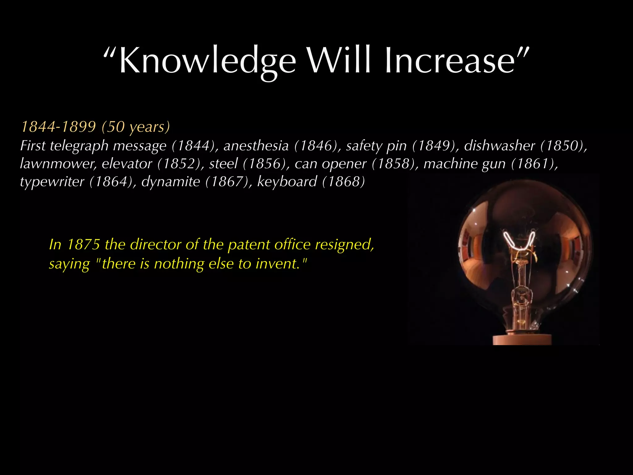 “Knowledge Will Increase”
1844-1899 (50 years)
First telegraph message (1844), anesthesia (1846), safety pin (1849), dishwasher (1850),
lawnmower, elevator (1852), steel (1856), can opener (1858), machine gun (1861),
typewriter (1864), dynamite (1867), keyboard (1868)



    In 1875 the director of the patent ofﬁce resigned,
    saying "there is nothing else to invent."
 
