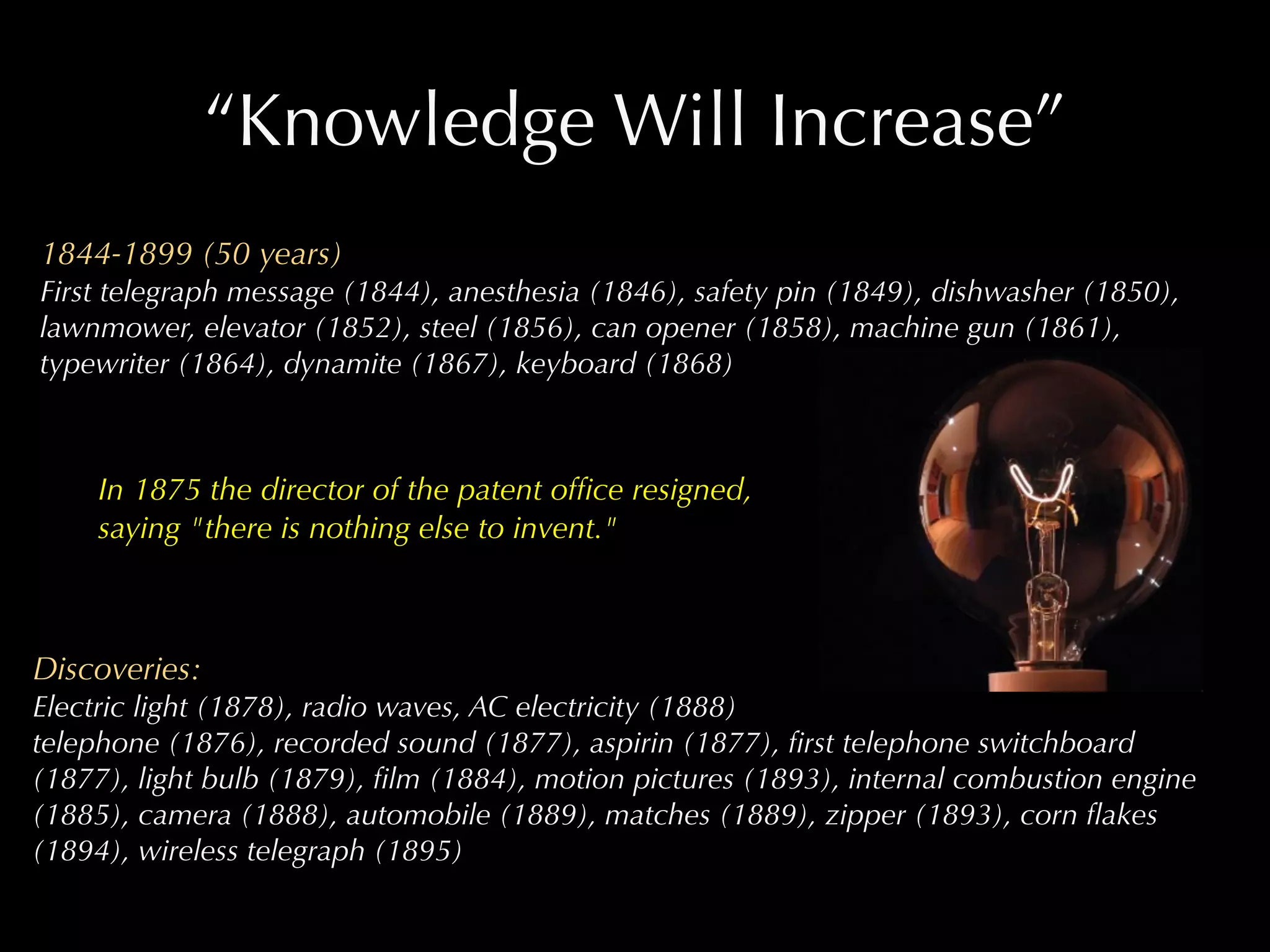 “Knowledge Will Increase”
1844-1899 (50 years)
First telegraph message (1844), anesthesia (1846), safety pin (1849), dishwasher (1850),
lawnmower, elevator (1852), steel (1856), can opener (1858), machine gun (1861),
typewriter (1864), dynamite (1867), keyboard (1868)



     In 1875 the director of the patent ofﬁce resigned,
     saying "there is nothing else to invent."



Discoveries:
Electric light (1878), radio waves, AC electricity (1888)
telephone (1876), recorded sound (1877), aspirin (1877), ﬁrst telephone switchboard
(1877), light bulb (1879), ﬁlm (1884), motion pictures (1893), internal combustion engine
(1885), camera (1888), automobile (1889), matches (1889), zipper (1893), corn ﬂakes
(1894), wireless telegraph (1895)
 