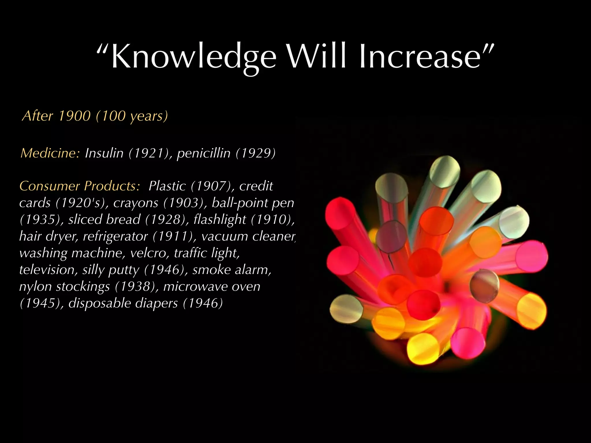 “Knowledge Will Increase”
After 1900 (100 years)

Medicine: Insulin (1921), penicillin (1929)

Consumer Products: Plastic (1907), credit
cards (1920's), crayons (1903), ball-point pen
(1935), sliced bread (1928), ﬂashlight (1910),
hair dryer, refrigerator (1911), vacuum cleaner,
washing machine, velcro, trafﬁc light,
television, silly putty (1946), smoke alarm,
nylon stockings (1938), microwave oven
(1945), disposable diapers (1946)
 