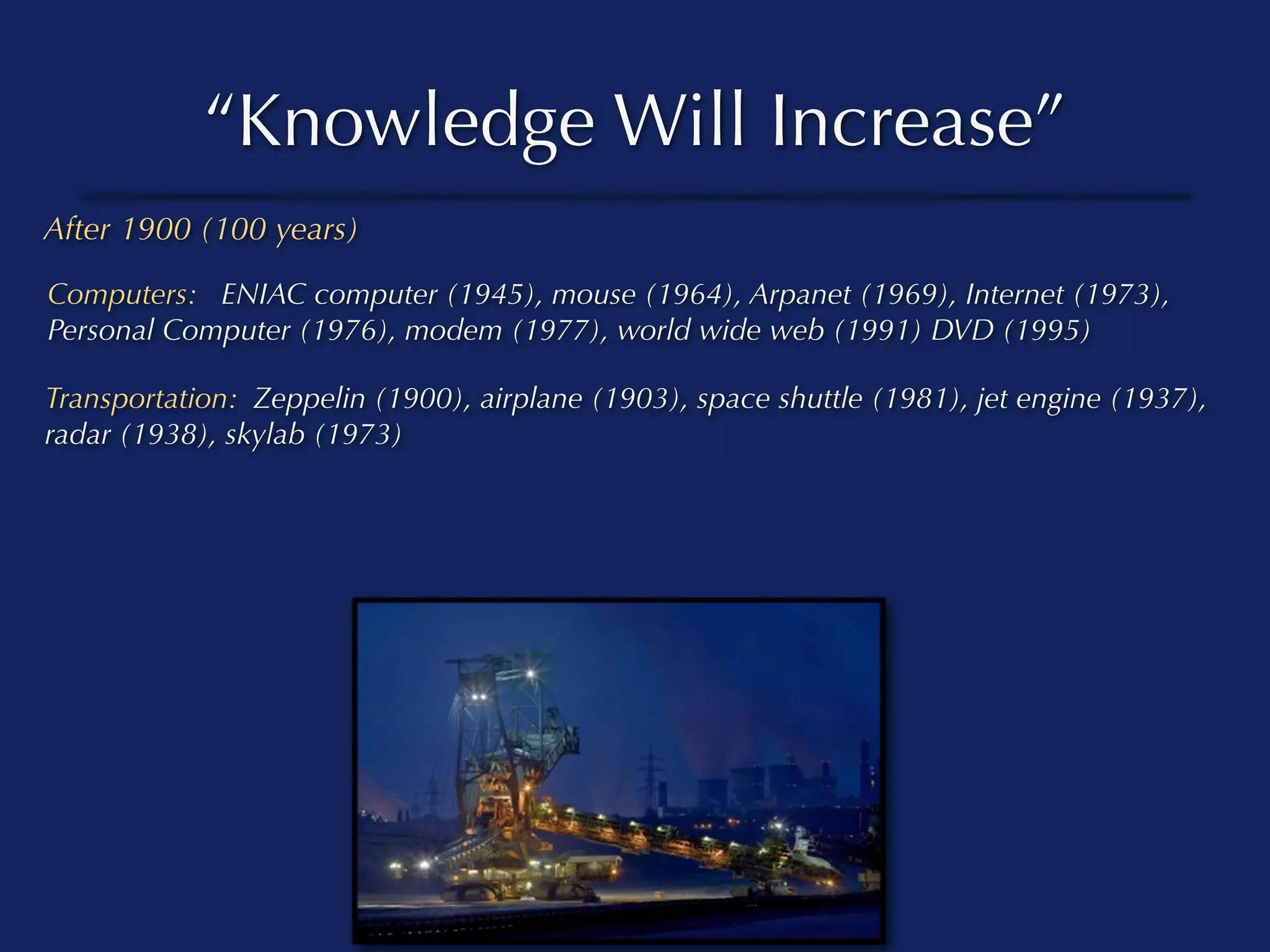 “Knowledge Will Increase”
After 1900 (100 years)

Computers: ENIAC computer (1945), mouse (1964), Arpanet (1969), Internet (1973),
Personal Computer (1976), modem (1977), world wide web (1991) DVD (1995)

Transportation: Zeppelin (1900), airplane (1903), space shuttle (1981), jet engine (1937),
radar (1938), skylab (1973)
 