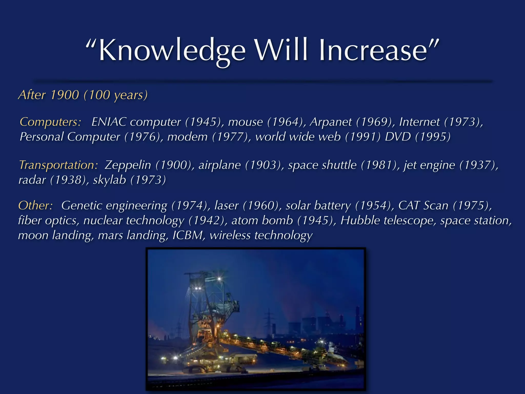 “Knowledge Will Increase”
After 1900 (100 years)

Computers: ENIAC computer (1945), mouse (1964), Arpanet (1969), Internet (1973),
Personal Computer (1976), modem (1977), world wide web (1991) DVD (1995)

Transportation: Zeppelin (1900), airplane (1903), space shuttle (1981), jet engine (1937),
radar (1938), skylab (1973)

Other: Genetic engineering (1974), laser (1960), solar battery (1954), CAT Scan (1975),
ﬁber optics, nuclear technology (1942), atom bomb (1945), Hubble telescope, space station,
moon landing, mars landing, ICBM, wireless technology
 