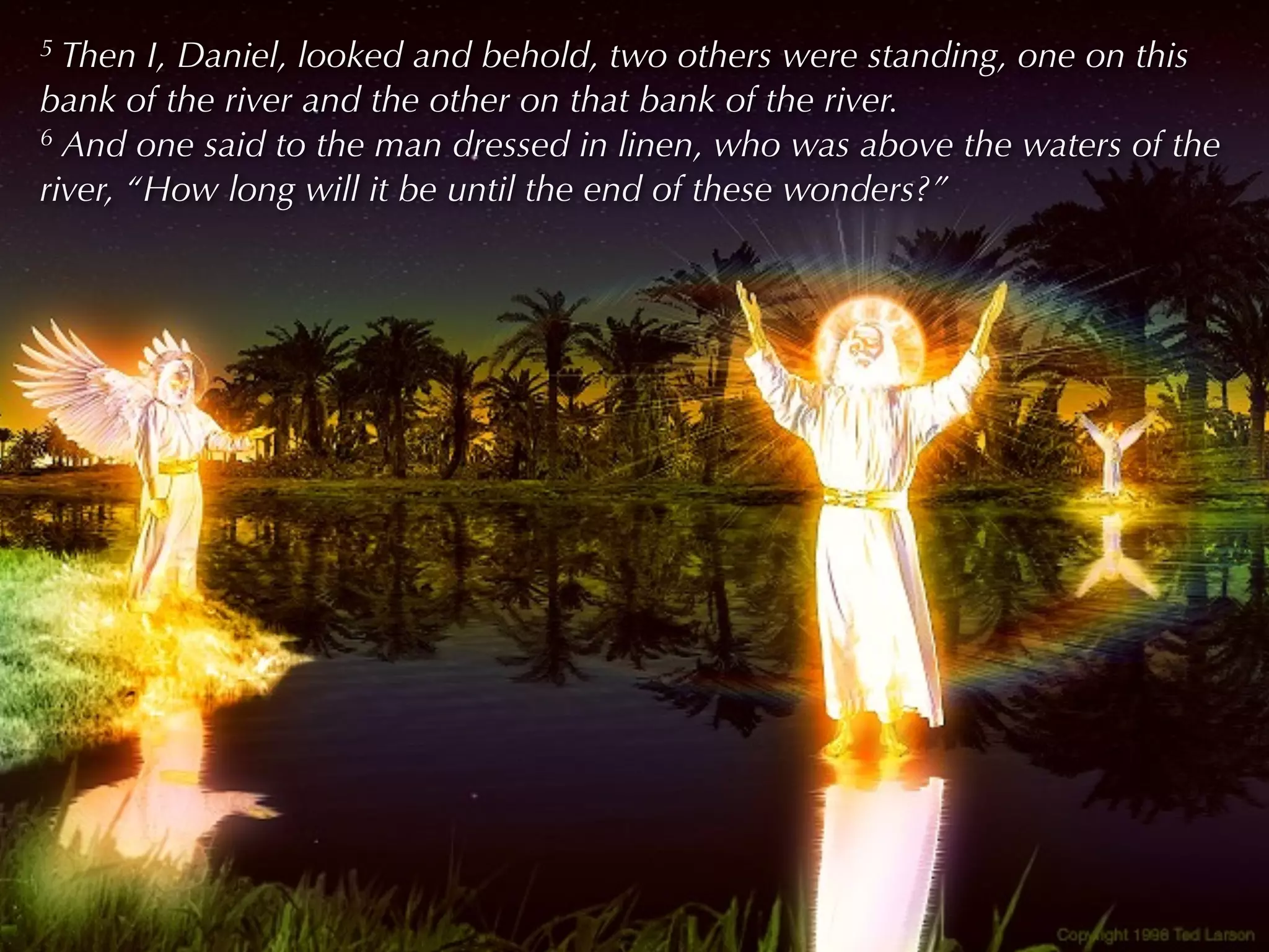 5 Then I, Daniel, looked and behold, two others were standing, one on this
bank of the river and the other on that bank of the river.
6 And one said to the man dressed in linen, who was above the waters of the

river, “How long will it be until the end of these wonders?”
 