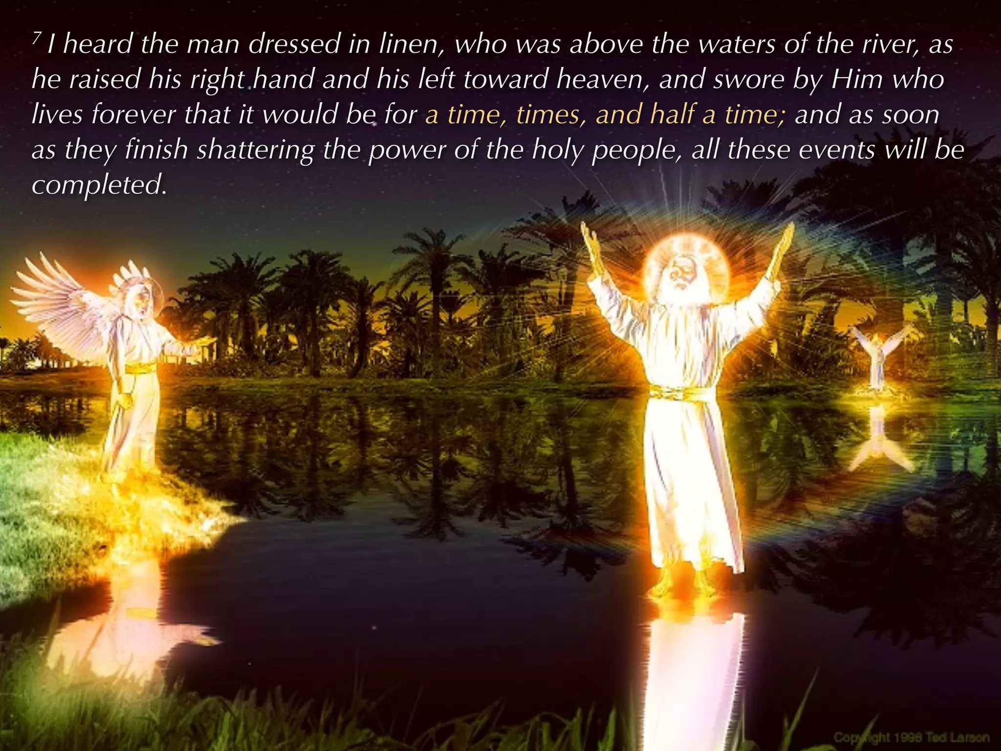 7I heard the man dressed in linen, who was above the waters of the river, as
he raised his right hand and his left toward heaven, and swore by Him who
lives forever that it would be for a time, times, and half a time; and as soon
as they ﬁnish shattering the power of the holy people, all these events will be
completed.
 