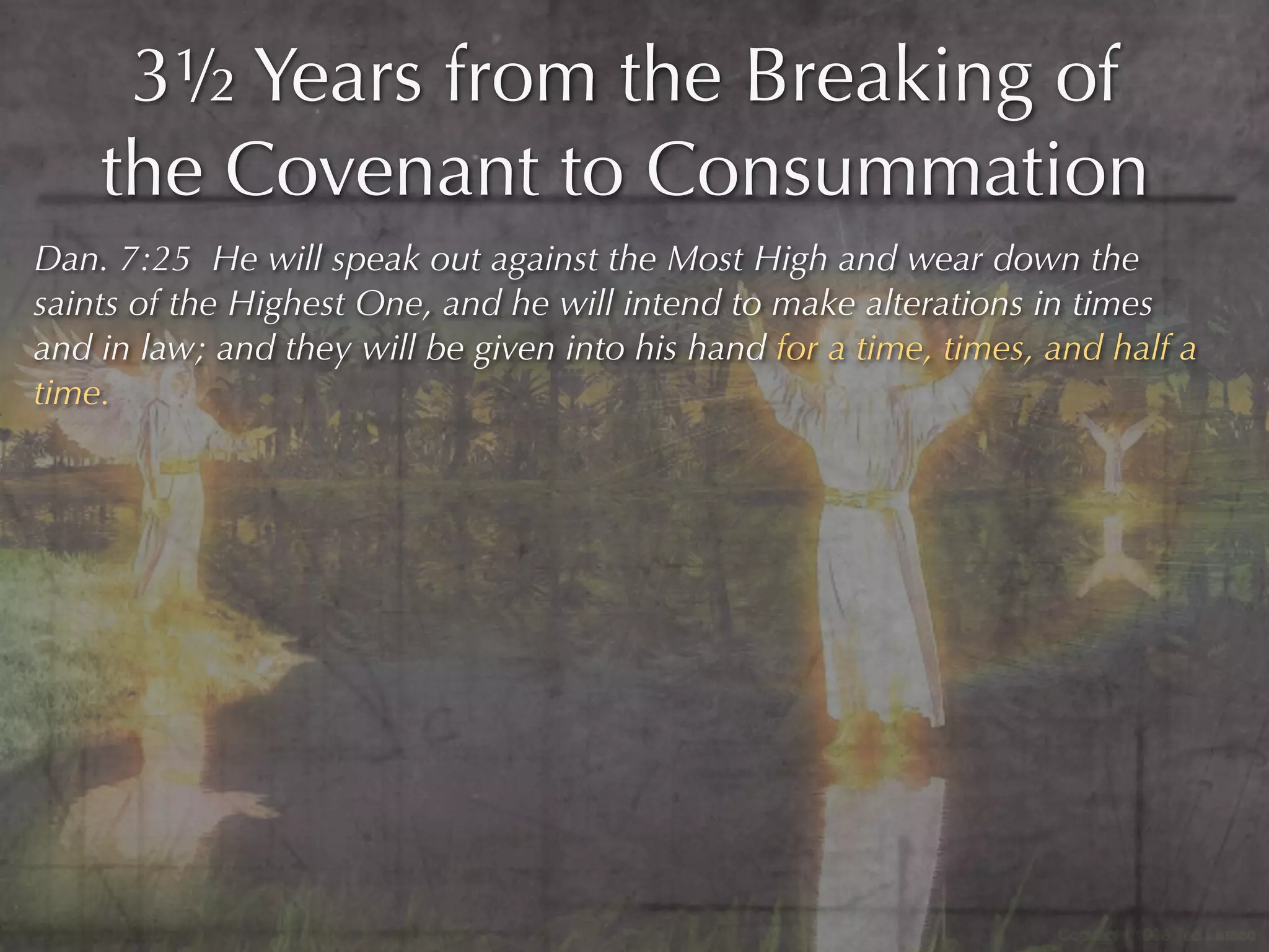 3½ Years from the Breaking of
    the Covenant to Consummation
Dan. 7:25 He will speak out against the Most High and wear down the
saints of the Highest One, and he will intend to make alterations in times
and in law; and they will be given into his hand for a time, times, and half a
time.
 