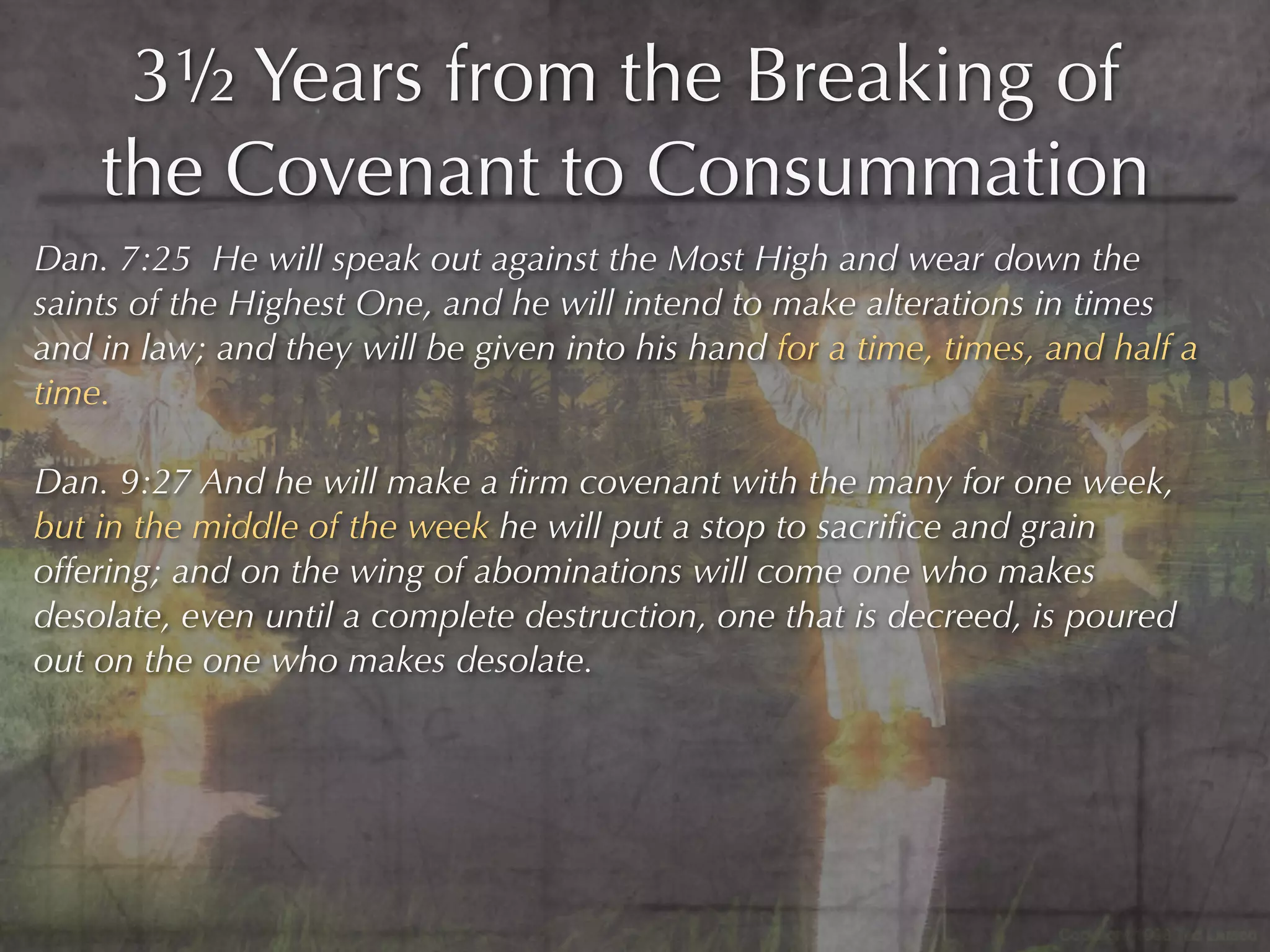 3½ Years from the Breaking of
    the Covenant to Consummation
Dan. 7:25 He will speak out against the Most High and wear down the
saints of the Highest One, and he will intend to make alterations in times
and in law; and they will be given into his hand for a time, times, and half a
time.

Dan. 9:27 And he will make a ﬁrm covenant with the many for one week,
but in the middle of the week he will put a stop to sacriﬁce and grain
offering; and on the wing of abominations will come one who makes
desolate, even until a complete destruction, one that is decreed, is poured
out on the one who makes desolate.
 