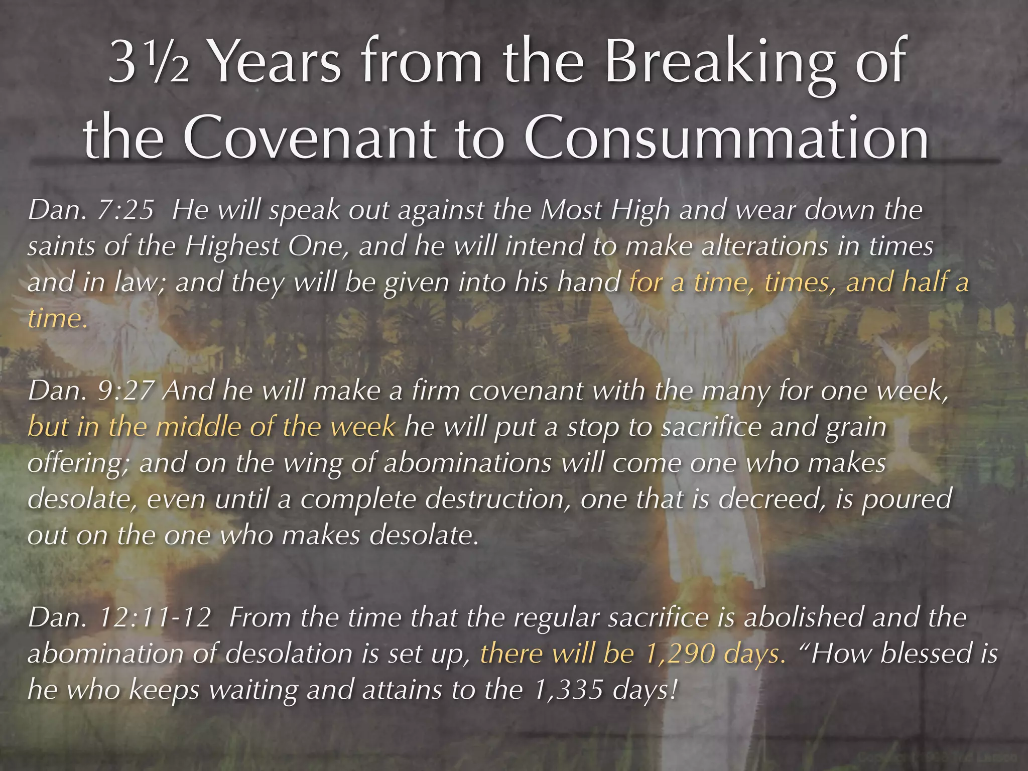 3½ Years from the Breaking of
    the Covenant to Consummation
Dan. 7:25 He will speak out against the Most High and wear down the
saints of the Highest One, and he will intend to make alterations in times
and in law; and they will be given into his hand for a time, times, and half a
time.

Dan. 9:27 And he will make a ﬁrm covenant with the many for one week,
but in the middle of the week he will put a stop to sacriﬁce and grain
offering; and on the wing of abominations will come one who makes
desolate, even until a complete destruction, one that is decreed, is poured
out on the one who makes desolate.

Dan. 12:11-12 From the time that the regular sacriﬁce is abolished and the
abomination of desolation is set up, there will be 1,290 days. “How blessed is
he who keeps waiting and attains to the 1,335 days!
 