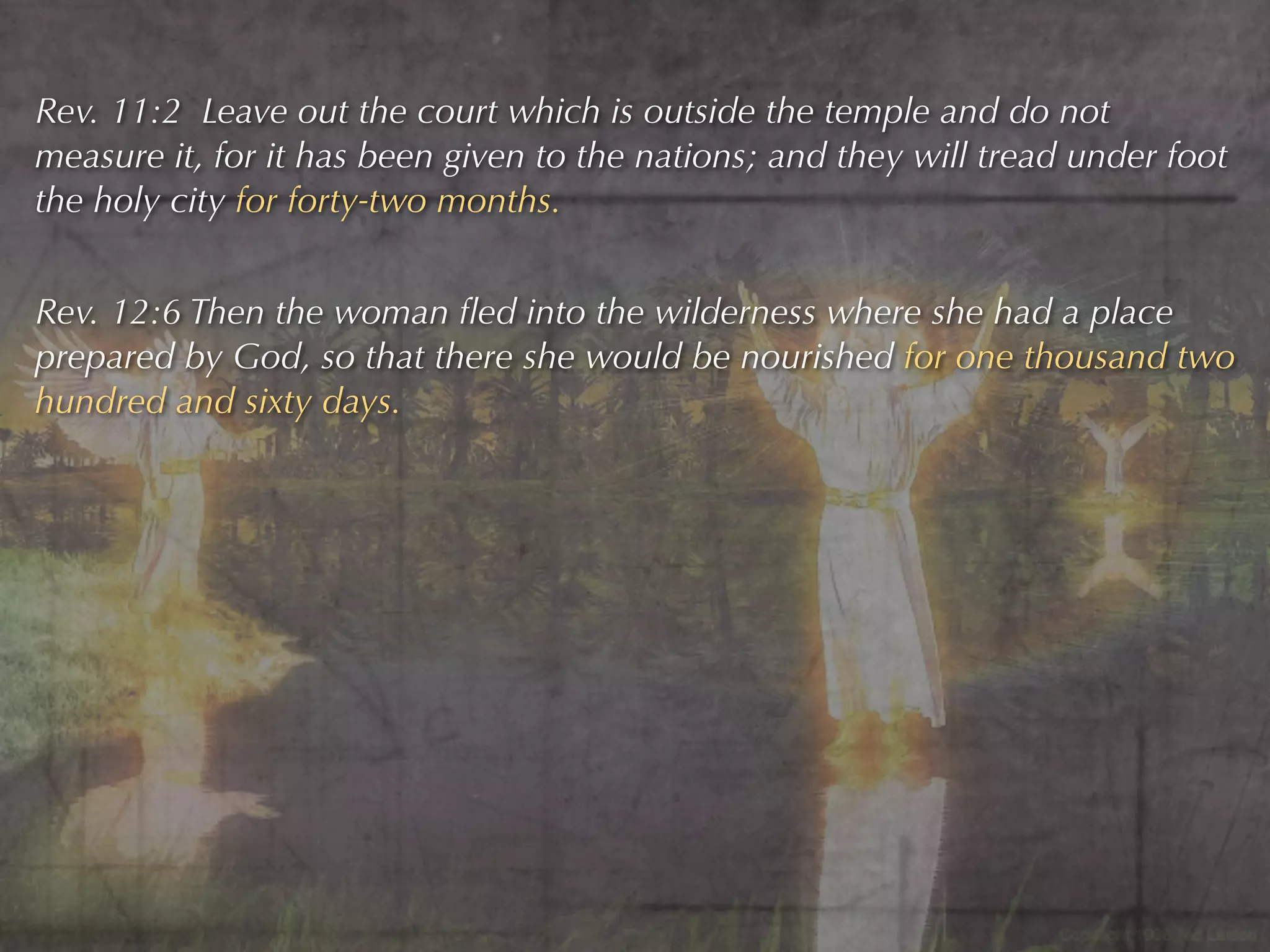 Rev. 11:2 Leave out the court which is outside the temple and do not
measure it, for it has been given to the nations; and they will tread under foot
the holy city for forty-two months.


Rev. 12:6 Then the woman ﬂed into the wilderness where she had a place
prepared by God, so that there she would be nourished for one thousand two
hundred and sixty days.
 