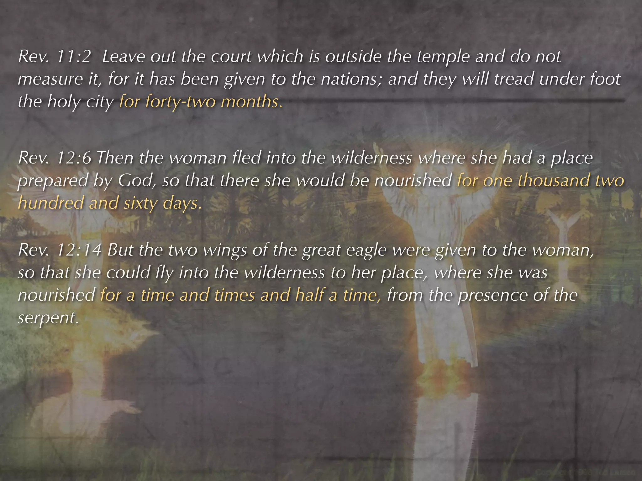 Rev. 11:2 Leave out the court which is outside the temple and do not
measure it, for it has been given to the nations; and they will tread under foot
the holy city for forty-two months.


Rev. 12:6 Then the woman ﬂed into the wilderness where she had a place
prepared by God, so that there she would be nourished for one thousand two
hundred and sixty days.

Rev. 12:14 But the two wings of the great eagle were given to the woman,
so that she could ﬂy into the wilderness to her place, where she was
nourished for a time and times and half a time, from the presence of the
serpent.
 