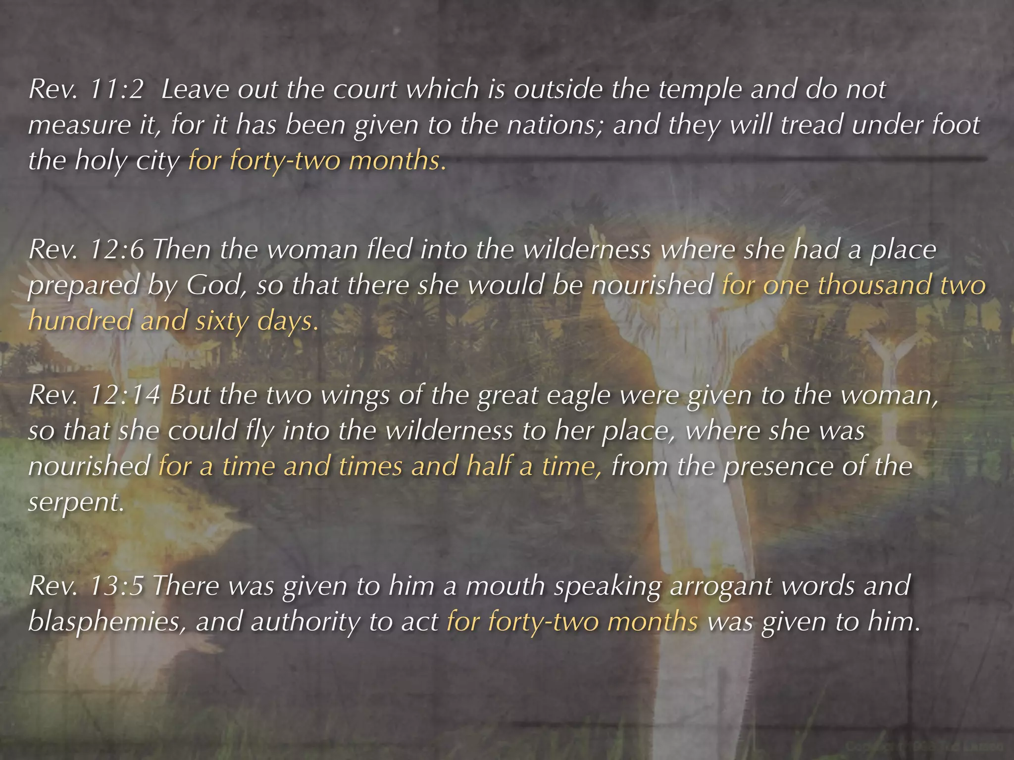 Rev. 11:2 Leave out the court which is outside the temple and do not
measure it, for it has been given to the nations; and they will tread under foot
the holy city for forty-two months.


Rev. 12:6 Then the woman ﬂed into the wilderness where she had a place
prepared by God, so that there she would be nourished for one thousand two
hundred and sixty days.

Rev. 12:14 But the two wings of the great eagle were given to the woman,
so that she could ﬂy into the wilderness to her place, where she was
nourished for a time and times and half a time, from the presence of the
serpent.

Rev. 13:5 There was given to him a mouth speaking arrogant words and
blasphemies, and authority to act for forty-two months was given to him.
 
