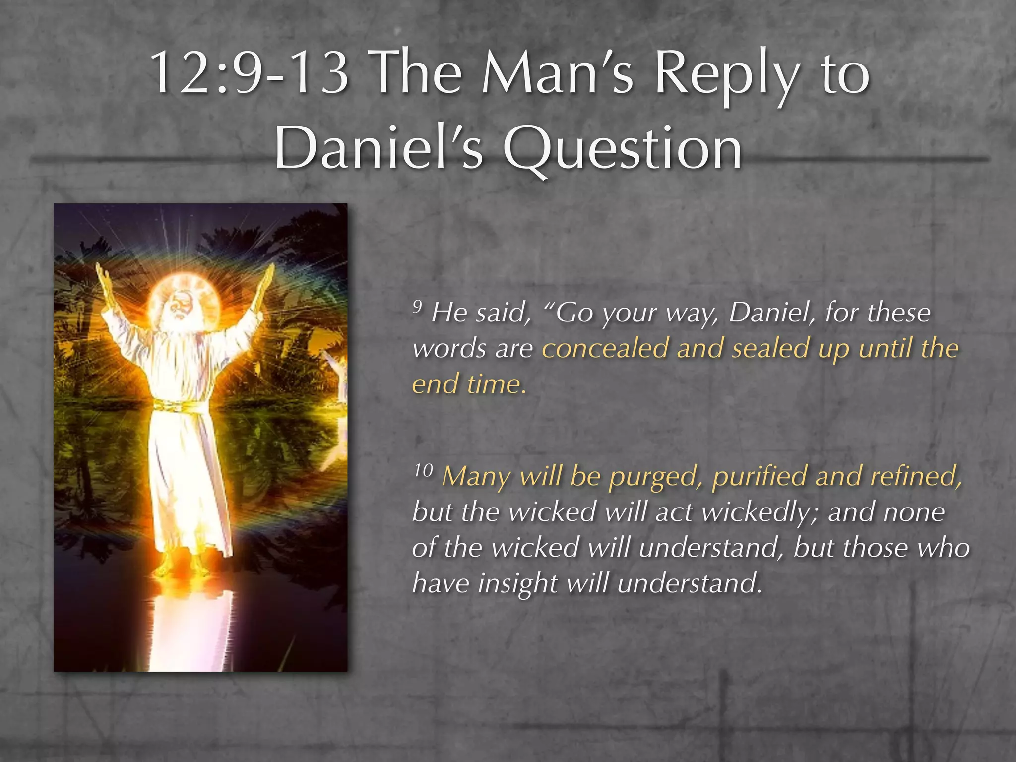 12:9-13 The Man’s Reply to
    Daniel’s Question

         9He said, “Go your way, Daniel, for these
         words are concealed and sealed up until the
         end time.

         10 Many will be purged, puriﬁed and reﬁned,
         but the wicked will act wickedly; and none
         of the wicked will understand, but those who
         have insight will understand.
 