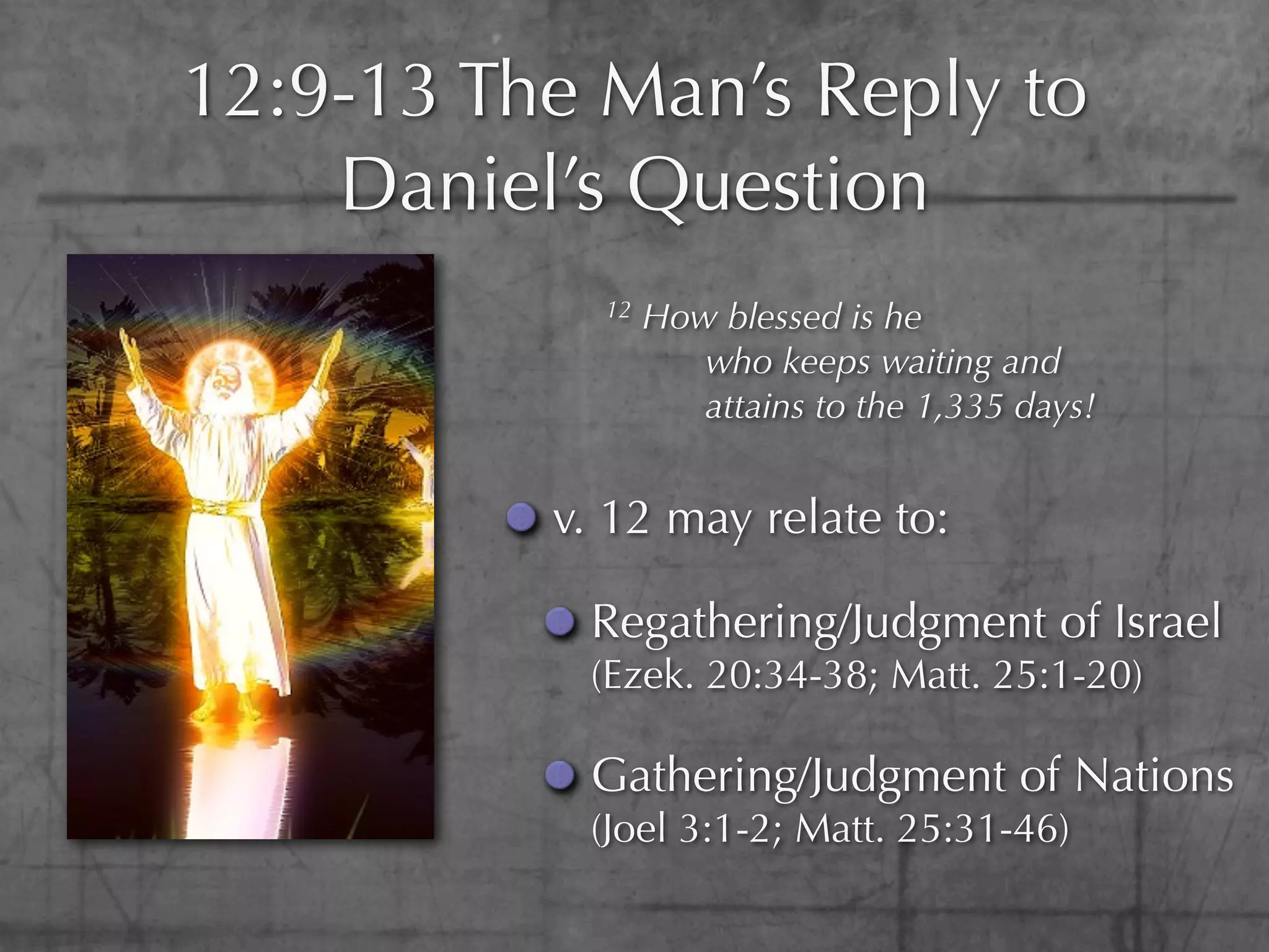 12:9-13 The Man’s Reply to
    Daniel’s Question
            12   How blessed is he
                    who keeps waiting and
                    attains to the 1,335 days!


          v. 12 may relate to:

           Regathering/Judgment of Israel
           (Ezek. 20:34-38; Matt. 25:1-20)

           Gathering/Judgment of Nations
           (Joel 3:1-2; Matt. 25:31-46)
 