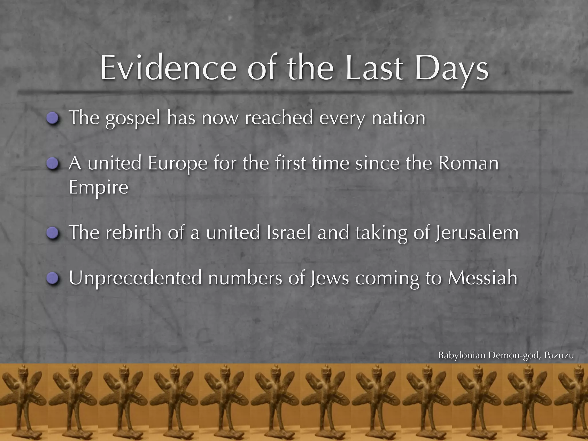 Evidence of the Last Days
The gospel has now reached every nation

A united Europe for the ﬁrst time since the Roman
Empire

The rebirth of a united Israel and taking of Jerusalem

Unprecedented numbers of Jews coming to Messiah


                                            Babylonian Demon-god, Pazuzu
 