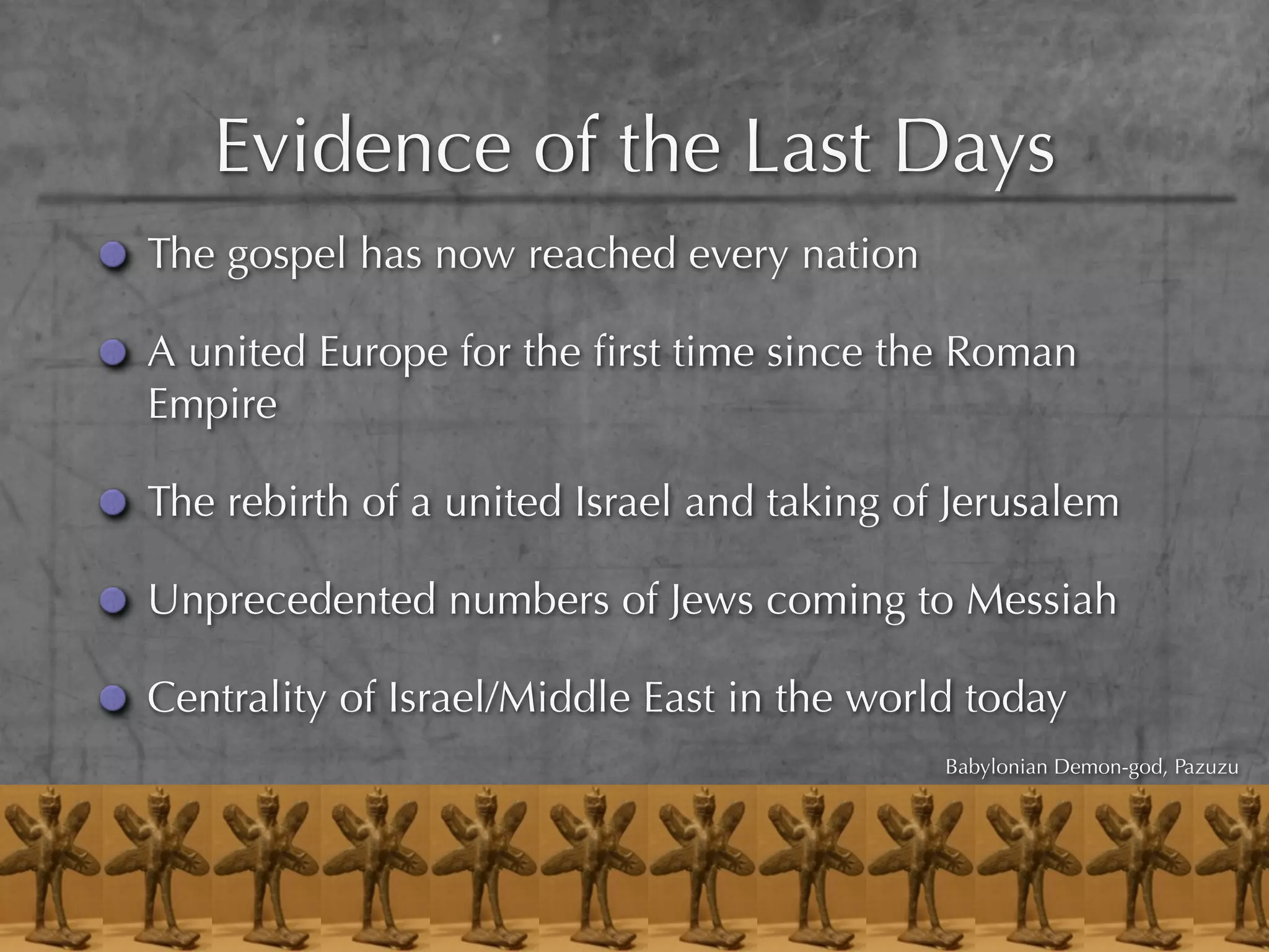 Evidence of the Last Days
The gospel has now reached every nation

A united Europe for the ﬁrst time since the Roman
Empire

The rebirth of a united Israel and taking of Jerusalem

Unprecedented numbers of Jews coming to Messiah

Centrality of Israel/Middle East in the world today
                                            Babylonian Demon-god, Pazuzu
 