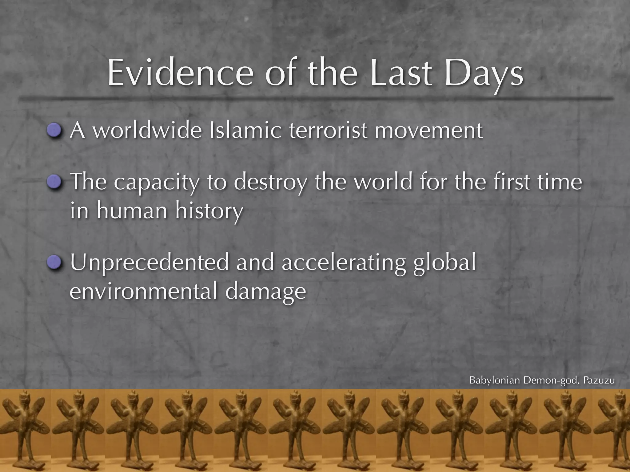 Evidence of the Last Days
A worldwide Islamic terrorist movement

The capacity to destroy the world for the ﬁrst time
in human history

Unprecedented and accelerating global
environmental damage


                                       Babylonian Demon-god, Pazuzu
 