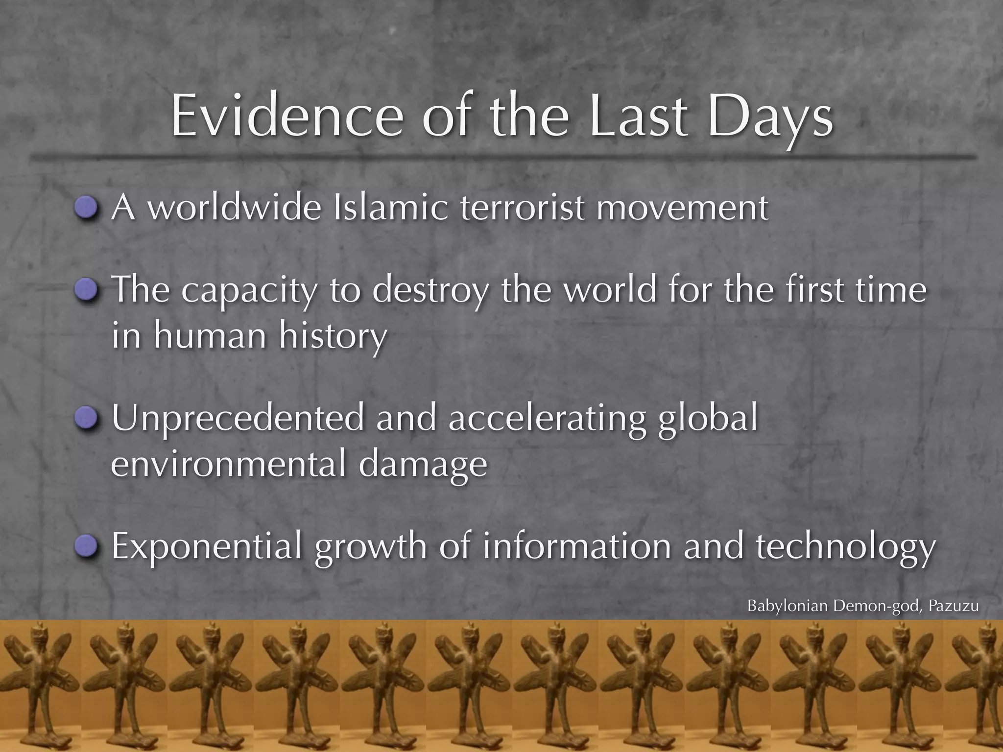 Evidence of the Last Days
A worldwide Islamic terrorist movement

The capacity to destroy the world for the ﬁrst time
in human history

Unprecedented and accelerating global
environmental damage

Exponential growth of information and technology
                                       Babylonian Demon-god, Pazuzu
 