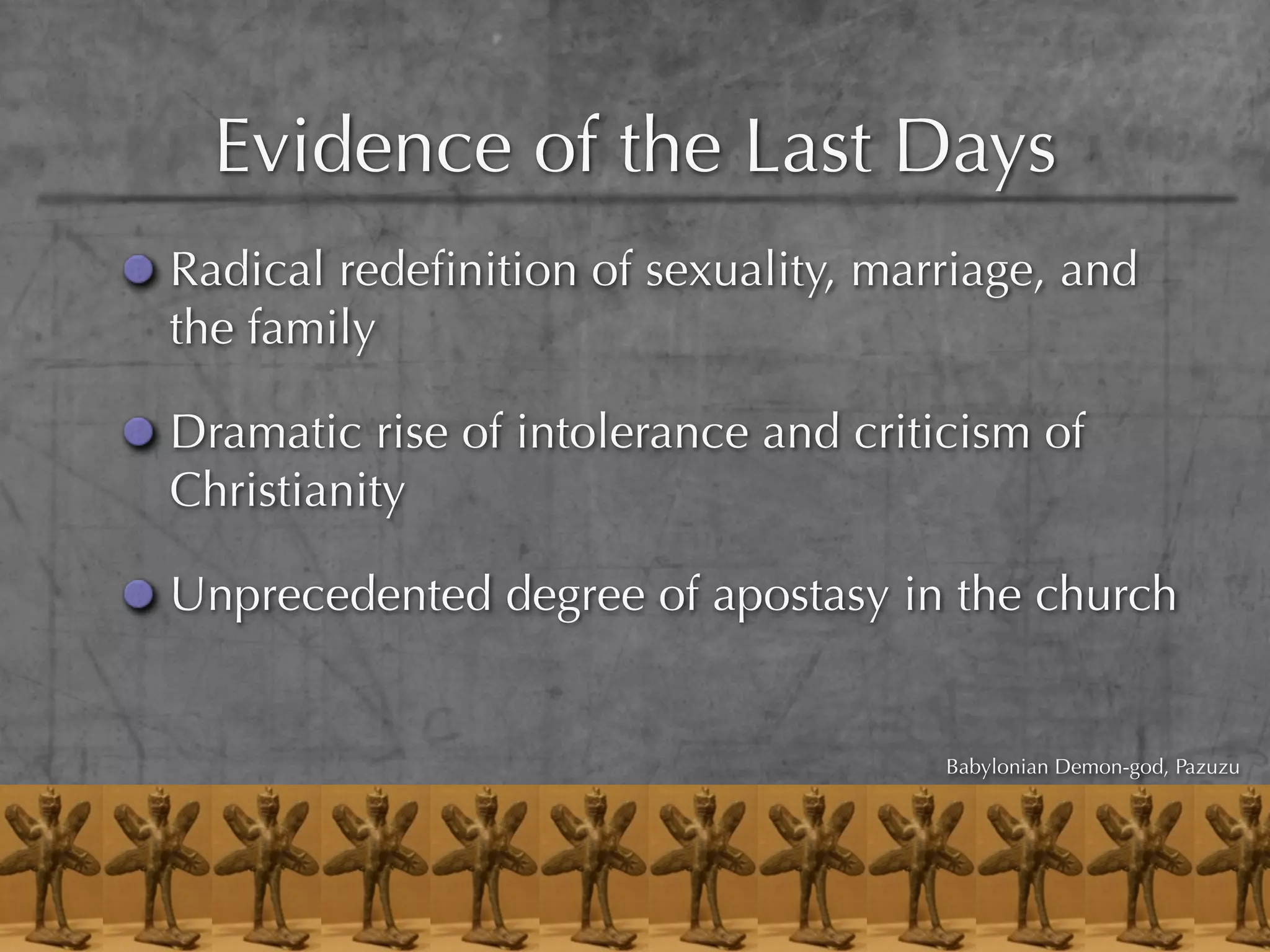 Evidence of the Last Days
Radical redeﬁnition of sexuality, marriage, and
the family

Dramatic rise of intolerance and criticism of
Christianity

Unprecedented degree of apostasy in the church


                                      Babylonian Demon-god, Pazuzu
 
