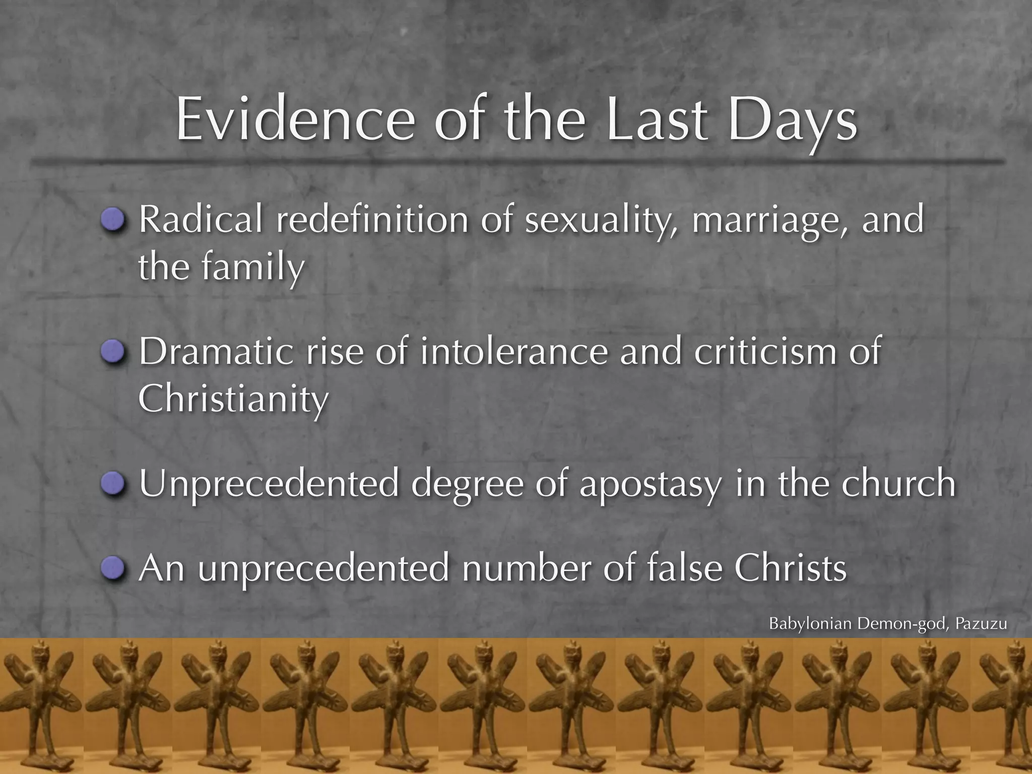 Evidence of the Last Days
Radical redeﬁnition of sexuality, marriage, and
the family

Dramatic rise of intolerance and criticism of
Christianity

Unprecedented degree of apostasy in the church

An unprecedented number of false Christs
                                      Babylonian Demon-god, Pazuzu
 