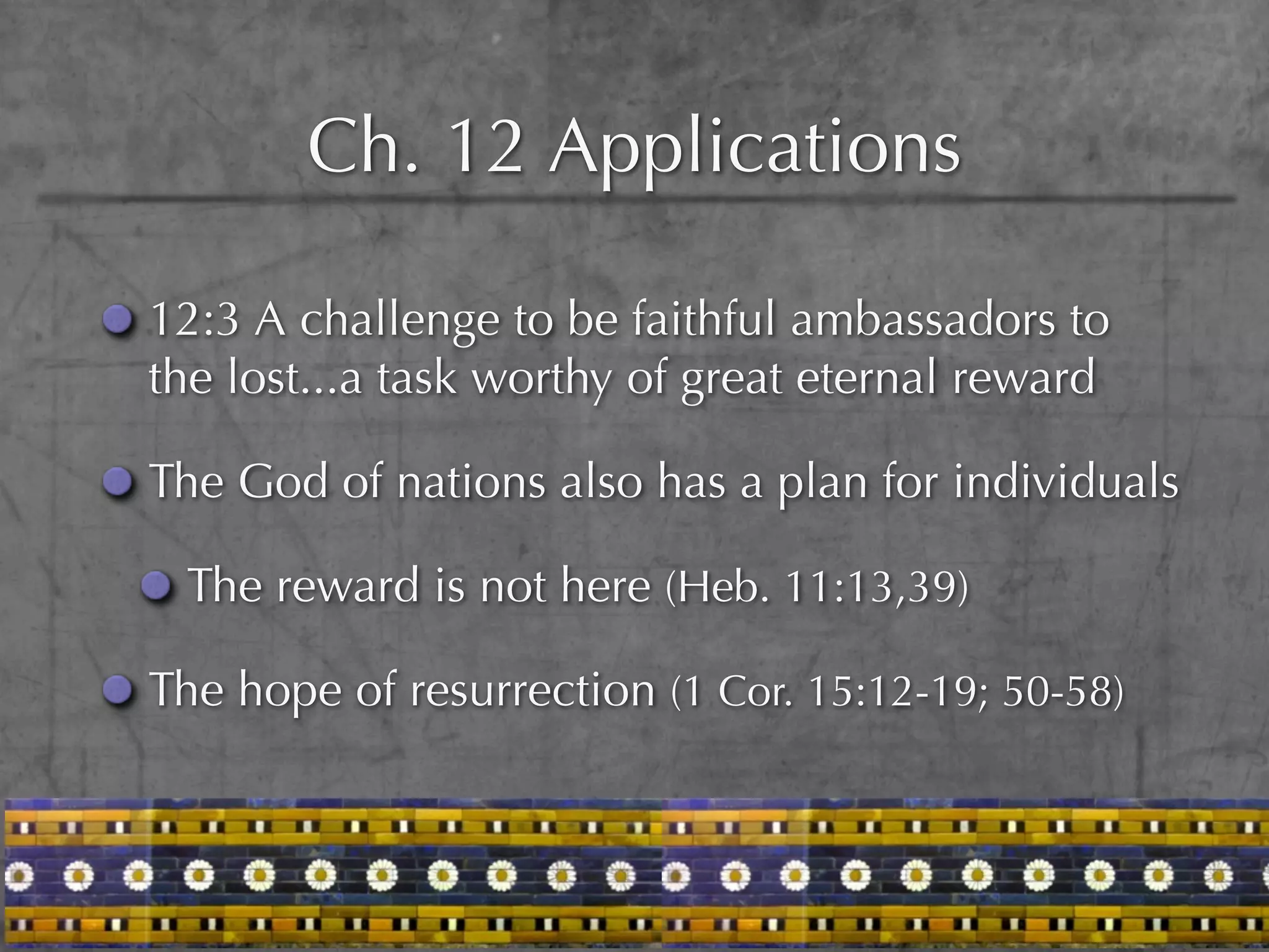 Ch. 12 Applications

12:3 A challenge to be faithful ambassadors to
the lost...a task worthy of great eternal reward

The God of nations also has a plan for individuals

 The reward is not here (Heb. 11:13,39)

The hope of resurrection (1 Cor. 15:12-19; 50-58)
 