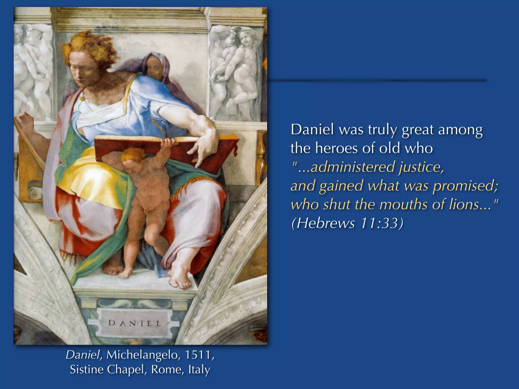 Daniel was truly great among
                              the heroes of old who
                              "...administered justice,
                              and gained what was promised;
                              who shut the mouths of lions..."
                              (Hebrews 11:33)




Daniel, Michelangelo, 1511,
Sistine Chapel, Rome, Italy
 