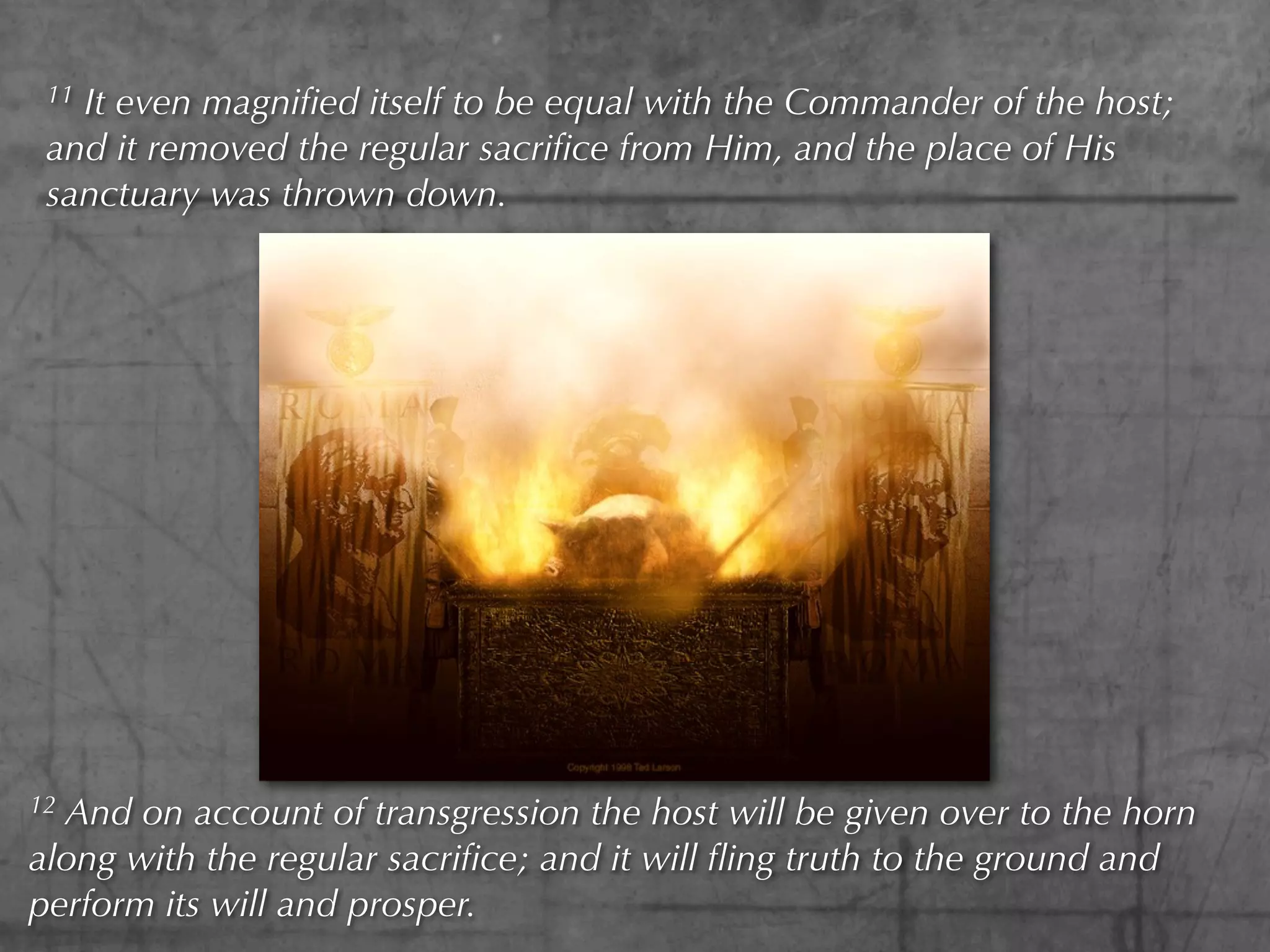 11It even magniﬁed itself to be equal with the Commander of the host;
 and it removed the regular sacriﬁce from Him, and the place of His
 sanctuary was thrown down.




12And on account of transgression the host will be given over to the horn
along with the regular sacriﬁce; and it will ﬂing truth to the ground and
perform its will and prosper.
 