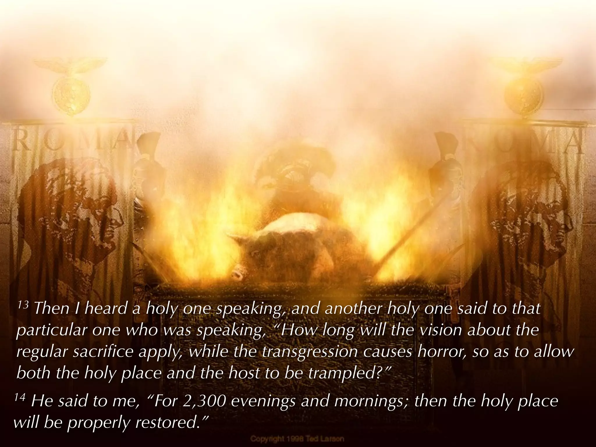 13Then I heard a holy one speaking, and another holy one said to that
particular one who was speaking, “How long will the vision about the
regular sacriﬁce apply, while the transgression causes horror, so as to allow
both the holy place and the host to be trampled?”
14He said to me, “For 2,300 evenings and mornings; then the holy place
will be properly restored.”
 