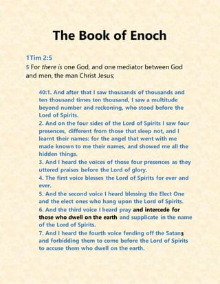 The Book of Enoch
1Tim 2:5
5 For there is one God, and one mediator between God
and men, the man Christ Jesus;
40:1. And after that I saw thousands of thousands and
ten thousand times ten thousand, I saw a multitude
beyond number and reckoning, who stood before the
Lord of Spirits.
2. And on the four sides of the Lord of Spirits I saw four
presences, different from those that sleep not, and I
learnt their names: for the angel that went with me
made known to me their names, and showed me all the
hidden things.
3. And I heard the voices of those four presences as they
uttered praises before the Lord of glory.
4. The first voice blesses the Lord of Spirits for ever and
ever.
5. And the second voice I heard blessing the Elect One
and the elect ones who hang upon the Lord of Spirits.
6. And the third voice I heard pray and intercede for
those who dwell on the earth and supplicate in the name
of the Lord of Spirits.
7. And I heard the fourth voice fending off the Satans
and forbidding them to come before the Lord of Spirits
to accuse them who dwell on the earth.
 