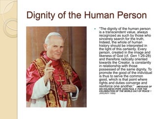 Dignity of the Human Person
                  ―The dignity of the human person
                   is a transcendent value, always
                   recognized as such by those who
                   sincerely search for the truth.
                   Indeed, the whole of human
                   history should be interpreted in
                   the light of this certainty. Every
                   person, created in the image and
                   likeness of God (cf. Gen 1:26-28)
                   and therefore radically oriented
                   towards the Creator, is constantly
                   in relationship with those
                   possessed of the same dignity. To
                   promote the good of the individual
                   is thus to serve the common
                   good, which is that point where
                   rights and duties converge and
                   reinforce one another.‖ (MESSAGE OF
                   HIS HOLINESS POPE JOHN PAUL II FOR THE
                   CELEBRATION OF THE WORLD DAY OF PEACE 1
                   JANUARY 1999)
 