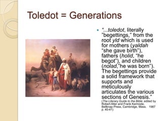 Toledot = Generations
                  “...toledot, literally
                   ‖begettings,‖ from the
                   root yld which is used
                   for mothers (yaldah
                   ―she gave birth‖),
                   fathers (holid, ―he
                   begot‖), and children
                   (nolad,‖he was born‖).
                   The begettings provide
                   a solid framework that
                   supports and
                   meticulously
                   articulates the various
                   sections of Genesis.‖
                   (The Literary Guide to the Bible; edited by
                   Robert Alter and Frank Kermode,
                   Bellknap Press, Cambridge, Mass. 1987
                   p. 40-41)
 