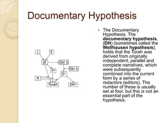 Documentary Hypothesis
                 The Documentary
                  Hypothesis. The
                  documentary hypothesis,
                  (DH) (sometimes called the
                  Wellhausen hypothesis),
                  holds that the Torah was
                  derived from originally
                  independent, parallel and
                  complete narratives, which
                  were subsequently
                  combined into the current
                  form by a series of
                  redactors (editors). The
                  number of these is usually
                  set at four, but this is not an
                  essential part of the
                  hypothesis.
 