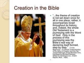 Creation in the Bible
                   ―...the theme of creation
                    is not set down once for
                    all in one place; rather, it
                    accompanies Israel
                    throughout its history,
                    and, indeed, the whole
                    Old Testament is a
                    journeying with the Word
                    of God. Only in the
                    process of this
                    journeying was the
                    Bible‘s real way of
                    declaring itself formed,
                    step by step.‖ (‗In the
                    Beginning’ – A Catholic Understanding
                    of the Story of Creation and the Fall;
                    Joseph Ratzinger (Pope Benedict XVI),
                    translated by Boniface Ramsey;
                    William B. Eerdman‘s Co., Grand
                    Rapids, Mich. 1995)
                
 