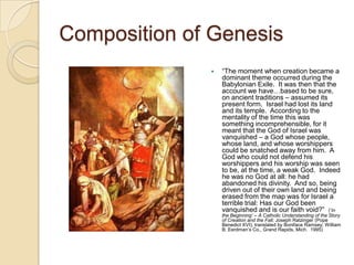 Composition of Genesis
                 ―The moment when creation became a
                  dominant theme occurred during the
                  Babylonian Exile. It was then that the
                  account we have…based to be sure,
                  on ancient traditions – assumed its
                  present form. Israel had lost its land
                  and its temple. According to the
                  mentality of the time this was
                  something incomprehensible, for it
                  meant that the God of Israel was
                  vanquished – a God whose people,
                  whose land, and whose worshippers
                  could be snatched away from him. A
                  God who could not defend his
                  worshippers and his worship was seen
                  to be, at the time, a weak God. Indeed
                  he was no God at all: he had
                  abandoned his divinity. And so, being
                  driven out of their own land and being
                  erased from the map was for Israel a
                  terrible trial: Has our God been
                  vanquished and is our faith void?‖ (‗In
                  the Beginning’ – A Catholic Understanding of the Story
                  of Creation and the Fall; Joseph Ratzinger (Pope
                  Benedict XVI), translated by Boniface Ramsey; William
                  B. Eerdman‘s Co., Grand Rapids, Mich. 1995)
 