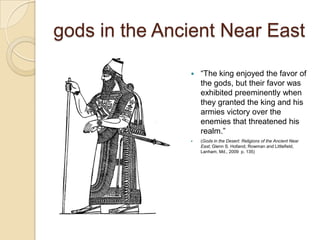 gods in the Ancient Near East

                  ―The king enjoyed the favor of
                   the gods, but their favor was
                   exhibited preeminently when
                   they granted the king and his
                   armies victory over the
                   enemies that threatened his
                   realm.‖
                  (Gods in the Desert: Religions of the Ancient Near
                   East; Glenn S. Holland; Rowman and Littlefield,
                   Lanham, Md., 2009 p. 135)
 